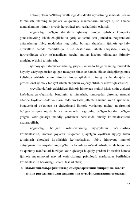 17 
 
xotin-qizlarni qo‘llab-quvvatlashga doir davlat siyosatining samarali ijrosini 
ta’minlash, ularning huquqlari va qonuniy manfaatlarini himoya qilish hamda 
mamlakatning ijtimoiy-siyosiy hayotidagi roli va faolligini oshirish; 
nogironligi bo‘lgan shaxslarni ijtimoiy himoya qilishda kompleks 
yondashuvning ishlab chiqilishi va joriy etilishini, shu jumladan, nogironlikni 
aniqlashning tibbiy modelidan nogironligi bo‘lgan shaxslarni ijtimoiy qo‘llab-
quvvatlash hamda reabilitatsiya qilish dasturlarini ishlab chiqishda ularning 
farovonligiga ta’sir ko‘rsatadigan barcha omillar hisobga olinadigan ijtimoiy 
modelga o‘tishni ta’minlash; 
ijtimoiy qo‘llab-quvvatlashning yuqori samaradorligiga va uning murakkab 
hayotiy vaziyatga tushib qolgan muayyan shaxslar hamda oilalar ehtiyojlariga mos 
kelishiga erishish uchun ijtimoiy himoya qilish tizimining barcha darajalarida 
professional ijtimoiy faoliyat ishlab chiqilishi va joriy etilishini muvofiqlashtirish; 
«Ayollar daftari»ga kiritilgan ijtimoiy himoyaga muhtoj ishsiz xotin-qizlarni 
kasb-hunarga o‘qitishda, bandligini ta’minlashda, tomorqadan daromad manbai 
sifatida foydalanishida va ularni tadbirkorlikka jalb etish uchun kredit ajratilishi, 
boquvchisini yo‘qotgan va ehtiyojmand ijtimoiy yordamga muhtoj nogironligi 
bo‘lgan va qaramog‘ida bir va undan ortiq nogironligi bo‘lgan bolalari bo‘lgan 
yolg‘iz xotin-qizlarga moddiy yordamlar berilishida amaliy ko‘maklashishni 
nazorat qilish; 
nogironligi 
bo‘lgan 
xotin-qizlarning 
uy-joylarini 
ta’mirlashga 
ko‘maklashish, noturar joylarda istiqomat qilayotgan ayollarni uy-joy bilan 
ta’minlash choralari ko‘rilishida ko‘maklashish, tibbiy himoyaga muhtoj 
ehtiyojmand xotin-qizlarning sog‘lig‘ini tiklashiga ko‘maklashish hamda huquqlari 
va qonuniy manfaatlari buzilgan xotin-qizlarga huquqiy yordam ko‘rsatish hamda 
ijtimoiy muammolari mavjud xotin-qizlarga psixologik maslahatlar berilishida 
ko‘maklashish borasidagi ishlarni tashkil etish; 
4. Маънавий-маърифий ишлар самарадорлигини ошириш ва давлат 
тилини ривожлантириш фаолиятини мувофиқлаштириш соҳасида: 
