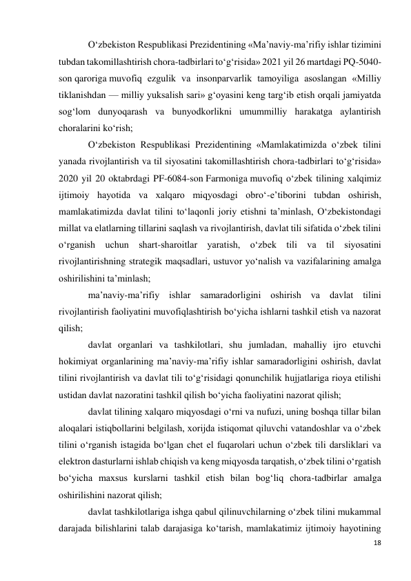 18 
 
O‘zbekiston Respublikasi Prezidentining «Ma’naviy-ma’rifiy ishlar tizimini 
tubdan takomillashtirish chora-tadbirlari to‘g‘risida» 2021 yil 26 martdagi PQ-5040-
son qaroriga muvofiq ezgulik va insonparvarlik tamoyiliga asoslangan «Milliy 
tiklanishdan — milliy yuksalish sari» g‘oyasini keng targ‘ib etish orqali jamiyatda 
sog‘lom dunyoqarash va bunyodkorlikni umummilliy harakatga aylantirish 
choralarini ko‘rish; 
O‘zbekiston Respublikasi Prezidentining «Mamlakatimizda o‘zbek tilini 
yanada rivojlantirish va til siyosatini takomillashtirish chora-tadbirlari to‘g‘risida» 
2020 yil 20 oktabrdagi PF-6084-son Farmoniga muvofiq o‘zbek tilining xalqimiz 
ijtimoiy hayotida va xalqaro miqyosdagi obro‘-e’tiborini tubdan oshirish, 
mamlakatimizda davlat tilini to‘laqonli joriy etishni ta’minlash, O‘zbekistondagi 
millat va elatlarning tillarini saqlash va rivojlantirish, davlat tili sifatida o‘zbek tilini 
o‘rganish uchun shart-sharoitlar yaratish, o‘zbek tili va til siyosatini 
rivojlantirishning strategik maqsadlari, ustuvor yo‘nalish va vazifalarining amalga 
oshirilishini ta’minlash; 
ma’naviy-ma’rifiy ishlar samaradorligini oshirish va davlat tilini 
rivojlantirish faoliyatini muvofiqlashtirish bo‘yicha ishlarni tashkil etish va nazorat 
qilish; 
davlat organlari va tashkilotlari, shu jumladan, mahalliy ijro etuvchi 
hokimiyat organlarining ma’naviy-ma’rifiy ishlar samaradorligini oshirish, davlat 
tilini rivojlantirish va davlat tili to‘g‘risidagi qonunchilik hujjatlariga rioya etilishi 
ustidan davlat nazoratini tashkil qilish bo‘yicha faoliyatini nazorat qilish; 
davlat tilining xalqaro miqyosdagi o‘rni va nufuzi, uning boshqa tillar bilan 
aloqalari istiqbollarini belgilash, xorijda istiqomat qiluvchi vatandoshlar va o‘zbek 
tilini o‘rganish istagida bo‘lgan chet el fuqarolari uchun o‘zbek tili darsliklari va 
elektron dasturlarni ishlab chiqish va keng miqyosda tarqatish, o‘zbek tilini o‘rgatish 
bo‘yicha maxsus kurslarni tashkil etish bilan bog‘liq chora-tadbirlar amalga 
oshirilishini nazorat qilish; 
davlat tashkilotlariga ishga qabul qilinuvchilarning o‘zbek tilini mukammal 
darajada bilishlarini talab darajasiga ko‘tarish, mamlakatimiz ijtimoiy hayotining 
