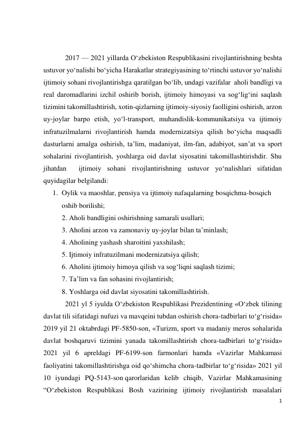 1 
 
 
 
2017 — 2021 yillarda O‘zbekiston Respublikasini rivojlantirishning beshta 
ustuvor yo‘nalishi bo‘yicha Harakatlar strategiyasining to‘rtinchi ustuvor yo‘nalishi 
ijtimoiy sohani rivojlantirishga qaratilgan bo‘lib, undagi vazifalar  aholi bandligi va 
real daromadlarini izchil oshirib borish, ijtimoiy himoyasi va sog‘lig‘ini saqlash 
tizimini takomillashtirish, xotin-qizlarning ijtimoiy-siyosiy faolligini oshirish, arzon 
uy-joylar barpo etish, yo‘l-transport, muhandislik-kommunikatsiya va ijtimoiy 
infratuzilmalarni rivojlantirish hamda modernizatsiya qilish bo‘yicha maqsadli 
dasturlarni amalga oshirish, ta’lim, madaniyat, ilm-fan, adabiyot, san’at va sport 
sohalarini rivojlantirish, yoshlarga oid davlat siyosatini takomillashtirishdir. Shu 
jihatdan  ijtimoiy sohani rivojlantirishning ustuvor yo‘nalishlari sifatidan 
quyidagilar belgilandi: 
1. Oylik va maoshlar, pensiya va ijtimoiy nafaqalarning bosqichma-bosqich 
oshib borilishi; 
2. Aholi bandligini oshirishning samarali usullari; 
3. Aholini arzon va zamonaviy uy-joylar bilan ta’minlash; 
4. Aholining yashash sharoitini yaxshilash; 
5. Ijtimoiy infratuzilmani modernizatsiya qilish; 
6. Aholini ijtimoiy himoya qilish va sog‘liqni saqlash tizimi; 
7. Ta’lim va fan sohasini rivojlantirish; 
8. Yoshlarga oid davlat siyosatini takomillashtirish. 
2021 yl 5 iyulda O‘zbekiston Respublikasi Prezidentining «O‘zbek tilining 
davlat tili sifatidagi nufuzi va mavqeini tubdan oshirish chora-tadbirlari to‘g‘risida» 
2019 yil 21 oktabrdagi PF-5850-son, «Turizm, sport va madaniy meros sohalarida 
davlat boshqaruvi tizimini yanada takomillashtirish chora-tadbirlari to‘g‘risida» 
2021 yil 6 apreldagi PF-6199-son farmonlari hamda «Vazirlar Mahkamasi 
faoliyatini takomillashtirishga oid qo‘shimcha chora-tadbirlar to‘g‘risida» 2021 yil 
10 iyundagi PQ-5143-son qarorlaridan kelib chiqib, Vazirlar Mahkamasining 
“O‘zbekiston Respublikasi Bosh vazirining ijtimoiy rivojlantirish masalalari 
