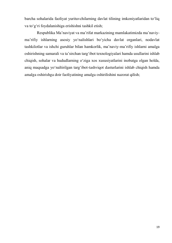 19 
 
barcha sohalarida faoliyat yurituvchilarning davlat tilining imkoniyatlaridan to‘liq 
va to‘g‘ri foydalanishiga erishishni tashkil etish; 
Respublika Ma’naviyat va ma’rifat markazining mamlakatimizda ma’naviy-
ma’rifiy ishlarning asosiy yo‘nalishlari bo‘yicha davlat organlari, nodavlat 
tashkilotlar va ishchi guruhlar bilan hamkorlik, ma’naviy-ma’rifiy ishlarni amalga 
oshirishning samarali va ta’sirchan targ‘ibot texnologiyalari hamda usullarini ishlab 
chiqish, sohalar va hududlarning o‘ziga xos xususiyatlarini inobatga olgan holda, 
aniq maqsadga yo‘naltirilgan targ‘ibot-tashviqot dasturlarini ishlab chiqish hamda 
amalga oshirishga doir faoliyatining amalga oshirilishini nazorat qilish; 
