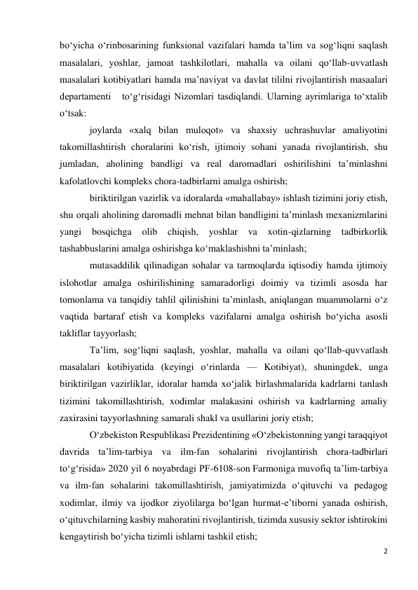 2 
 
bo‘yicha o‘rinbosarining funksional vazifalari hamda ta’lim va sog‘liqni saqlash 
masalalari, yoshlar, jamoat tashkilotlari, mahalla va oilani qo‘llab-uvvatlash 
masalalari kotibiyatlari hamda ma’naviyat va davlat tililni rivojlantirish masaalari 
departamenti   to‘g‘risidagi Nizomlari tasdiqlandi. Ularning ayrimlariga to‘xtalib 
o‘tsak: 
joylarda «xalq bilan muloqot» va shaxsiy uchrashuvlar amaliyotini 
takomillashtirish choralarini ko‘rish, ijtimoiy sohani yanada rivojlantirish, shu 
jumladan, aholining bandligi va real daromadlari oshirilishini ta’minlashni 
kafolatlovchi kompleks chora-tadbirlarni amalga oshirish; 
biriktirilgan vazirlik va idoralarda «mahallabay» ishlash tizimini joriy etish, 
shu orqali aholining daromadli mehnat bilan bandligini ta’minlash mexanizmlarini 
yangi bosqichga 
olib chiqish, yoshlar 
va 
xotin-qizlarning tadbirkorlik 
tashabbuslarini amalga oshirishga ko‘maklashishni ta’minlash; 
mutasaddilik qilinadigan sohalar va tarmoqlarda iqtisodiy hamda ijtimoiy 
islohotlar amalga oshirilishining samaradorligi doimiy va tizimli asosda har 
tomonlama va tanqidiy tahlil qilinishini ta’minlash, aniqlangan muammolarni o‘z 
vaqtida bartaraf etish va kompleks vazifalarni amalga oshirish bo‘yicha asosli 
takliflar tayyorlash; 
Ta’lim, sog‘liqni saqlash, yoshlar, mahalla va oilani qo‘llab-quvvatlash 
masalalari kotibiyatida (keyingi o‘rinlarda — Kotibiyat), shuningdek, unga 
biriktirilgan vazirliklar, idoralar hamda xo‘jalik birlashmalarida kadrlarni tanlash 
tizimini takomillashtirish, xodimlar malakasini oshirish va kadrlarning amaliy 
zaxirasini tayyorlashning samarali shakl va usullarini joriy etish; 
O‘zbekiston Respublikasi Prezidentining «O‘zbekistonning yangi taraqqiyot 
davrida ta’lim-tarbiya va ilm-fan sohalarini rivojlantirish chora-tadbirlari 
to‘g‘risida» 2020 yil 6 noyabrdagi PF-6108-son Farmoniga muvofiq ta’lim-tarbiya 
va ilm-fan sohalarini takomillashtirish, jamiyatimizda o‘qituvchi va pedagog 
xodimlar, ilmiy va ijodkor ziyolilarga bo‘lgan hurmat-e’tiborni yanada oshirish, 
o‘qituvchilarning kasbiy mahoratini rivojlantirish, tizimda xususiy sektor ishtirokini 
kengaytirish bo‘yicha tizimli ishlarni tashkil etish; 
