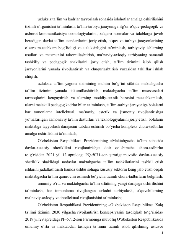 3 
 
uzluksiz ta’lim va kadrlar tayyorlash sohasida islohotlar amalga oshirilishini 
tizimli o‘rganishni ta’minlash, ta’lim-tarbiya jarayoniga ilg‘or o‘quv-pedagogik va 
axborot-kommunikatsiya texnologiyalarini, xalqaro normalar va talablarga javob 
beradigan davlat ta’lim standartlarini joriy etish, o‘quv va tarbiya jarayonlarining 
o‘zaro mustahkam bog‘liqligi va uzluksizligini ta’minlash, tarbiyaviy ishlarning 
usullari va mazmunini takomillashtirish, ma’naviy-axloqiy tarbiyaning samarali 
tashkiliy va pedagogik shakllarini joriy etish, ta’lim tizimini isloh qilish 
jarayonlarini yanada rivojlantirish va chuqurlashtirish yuzasidan takliflar ishlab 
chiqish; 
uzluksiz ta’lim yagona tizimining muhim bo‘g‘ini sifatida maktabgacha 
ta’lim tizimini yanada takomillashtirish, maktabgacha ta’lim muassasalari 
tarmoqlarini kengaytirish va ularning moddiy-texnik bazasini mustahkamlash, 
ularni malakali pedagog kadrlar bilan ta’minlash, ta’lim-tarbiya jarayoniga bolalarni 
har tomonlama intellektual, ma’naviy, estetik va jismoniy rivojlantirishga 
yo‘naltirilgan zamonaviy ta’lim dasturlari va texnologiyalarini joriy etish, bolalarni 
maktabga tayyorlash darajasini tubdan oshirish bo‘yicha kompleks chora-tadbirlar 
amalga oshirilishini ta’minlash; 
O‘zbekiston Respublikasi Prezidentining «Maktabgacha ta’lim sohasida 
davlat-xususiy sheriklikni rivojlantirishga doir qo‘shimcha chora-tadbirlar 
to‘g‘risida» 2021 yil 12 apreldagi PQ-5071-son qaroriga muvofiq davlat-xususiy 
sheriklik shaklidagi nodavlat maktabgacha ta’lim tashkilotlarini tashkil etish 
ishlarini jadallashtirish hamda ushbu sohaga xususiy sektorni keng jalb etish orqali 
maktabgacha ta’lim qamrovini oshirish bo‘yicha tizimli chora-tadbirlarni belgilash; 
umumiy o‘rta va maktabgacha ta’lim sifatining yangi darajaga oshirilishini 
ta’minlash, har tomonlama rivojlangan avlodni tarbiyalash, o‘quvchilarning 
ma’naviy-axloqiy va intellektual rivojlanishini ta’minlash; 
O‘zbekiston Respublikasi Prezidentining «O‘zbekiston Respublikasi Xalq 
ta’limi tizimini 2030 yilgacha rivojlantirish konsepsiyasini tasdiqlash to‘g‘risida» 
2019 yil 29 apreldagi PF-5712-son Farmoniga muvofiq O‘zbekiston Respublikasida 
umumiy o‘rta va maktabdan tashqari ta’limni tizimli isloh qilishning ustuvor 
