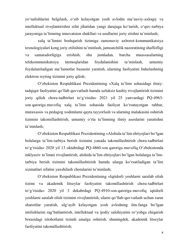 4 
 
yo‘nalishlarini belgilash, o‘sib kelayotgan yosh avlodni ma’naviy-axloqiy va 
intellektual rivojlantirishni sifat jihatidan yangi darajaga ko‘tarish, o‘quv-tarbiya 
jarayoniga ta’limning innovatsion shakllari va usullarini joriy etishni ta’minlash; 
xalq ta’limini boshqarish tizimiga zamonaviy axborot-kommunikatsiya 
texnologiyalari keng joriy etilishini ta’minlash, jamoatchilik nazoratining shaffofligi 
va 
samaradorligiga 
erishish, 
shu 
jumladan, 
barcha 
muassasalarning 
telekommunikatsiya 
tarmoqlaridan 
foydalanishini 
ta’minlash, 
umumiy 
foydalaniladigan ma’lumotlar bazasini yaratish, ularning faoliyatini baholashning 
elektron reyting tizimini joriy qilish; 
O‘zbekiston Respublikasi Prezidentining «Xalq ta’limi sohasidagi ilmiy-
tadqiqot faoliyatini qo‘llab quvvatlash hamda uzluksiz kasbiy rivojlantirish tizimini 
joriy qilish chora-tadbirlari to‘g‘risida» 2021 yil 25 yanvardagi PQ-4963-
son qaroriga muvofiq xalq ta’limi sohasida faoliyat ko‘rsatayotgan rahbar, 
mutaxassis va pedagog xodimlarni qayta tayyorlash va ularning malakasini oshirish 
tizimini takomillashtirish, umumiy o‘rta ta’limning ilmiy asoslarini yaratishni 
ta’minlash; 
O‘zbekiston Respublikasi Prezidentining «Alohida ta’lim ehtiyojlari bo‘lgan 
bolalarga ta’lim-tarbiya berish tizimini yanada takomillashtirish chora-tadbirlari 
to‘g‘risida» 2020 yil 13 oktabrdagi PQ-4860-son qaroriga muvofiq O‘zbekistonda 
inklyuziv ta’limni rivojlantirish, alohida ta’lim ehtiyojlari bo‘lgan bolalarga ta’lim-
tarbiya berish tizimini takomillashtirish hamda ularga ko‘rsatiladigan ta’lim 
xizmatlari sifatini yaxshilash choralarini ta’minlash; 
O‘zbekiston Respublikasi Prezidentining «Iqtidorli yoshlarni saralab olish 
tizimi va akademik litseylar faoliyatini takomillashtirish chora-tadbirlari 
to‘g‘risida» 2020 yil 3 dekabrdagi PQ-4910-son qaroriga muvofiq iqtidorli 
yoshlarni saralab olish tizimini rivojlantirish, ularni qo‘llab-quvvatlash uchun zarur 
sharoitlar yaratish, ulg‘ayib kelayotgan yosh avlodning ilm-fanga bo‘lgan 
intilishlarini rag‘batlantirish, intellektual va ijodiy salohiyatini ro‘yobga chiqarish 
borasidagi islohotlarni tizimli amalga oshirish, shuningdek, akademik litseylar 
faoliyatini takomillashtirish; 
