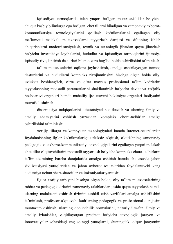 5 
 
iqtisodiyot tarmoqlarida talab yuqori bo‘lgan mutaxassisliklar bo‘yicha 
chuqur kasbiy bilimlarga ega bo‘lgan, chet tillarni biladigan va zamonaviy axborot-
kommunikatsiya 
texnologiyalarini 
qo‘llash 
ko‘nikmalarini 
egallagan 
oliy 
ma’lumotli malakali mutaxassislarni tayyorlash darajasi va sifatining ishlab 
chiqarishlarni modernizatsiyalash, texnik va texnologik jihatdan qayta jihozlash 
bo‘yicha investitsiya loyihalarini, hududlar va iqtisodiyot tarmoqlarini ijtimoiy-
iqtisodiy rivojlantirish dasturlari bilan o‘zaro bog‘liq holda oshirilishini ta’minlash; 
ta’lim muassasalarini oqilona joylashtirish, amalga oshirilayotgan tarmoq 
dasturlarini va hududlarni kompleks rivojlantirishni hisobga olgan holda oliy, 
uzluksiz boshlang‘ich, o‘rta va o‘rta maxsus professional ta’lim kadrlarini 
tayyorlashning maqsadli parametrlarini shakllantirish bo‘yicha davlat va xo‘jalik 
boshqaruvi organlari hamda mahalliy ijro etuvchi hokimiyat organlari faoliyatini 
muvofiqlashtirish; 
dissertatsiya tadqiqotlarini attestatsiyadan o‘tkazish va ularning ilmiy va 
amaliy ahamiyatini oshirish yuzasidan kompleks chora-tadbirlar amalga 
oshirilishini ta’minlash; 
xorijiy tillarga va kompyuter texnologiyalari hamda Internet-resurslardan 
foydalanishning ilg‘or ko‘nikmalariga uzluksiz o‘qitish, o‘qitishning zamonaviy 
pedagogik va axborot-kommunikatsiya texnologiyalarini egallagan yuqori malakali 
chet tillar o‘qituvchilarini maqsadli tayyorlash bo‘yicha kompleks chora-tadbirlarni 
ta’lim tizimining barcha darajalarida amalga oshirish hamda shu asosda jahon 
sivilizatsiyasi yutuqlaridan va jahon axborot resurslaridan foydalanuvchi keng 
auditoriya uchun shart-sharoitlar va imkoniyatlar yaratish; 
ilg‘or xorijiy tarbiyani hisobga olgan holda, oliy ta’lim muassasalarining 
rahbar va pedagog kadrlarini zamonaviy talablar darajasida qayta tayyorlash hamda 
ularning malakasini oshirish tizimini tashkil etish vazifalari amalga oshirilishini 
ta’minlash, professor-o‘qituvchi kadrlarning pedagogik va professional darajasini 
muntazam oshirish, ularning qonunchilik normalarini, nazariy ilm-fan, ilmiy va 
amaliy izlanishlar, o‘qitilayotgan predmet bo‘yicha texnologik jarayon va 
innovatsiyalar sohasidagi eng so‘nggi yutuqlarni, shuningdek, o‘quv jarayonini 
