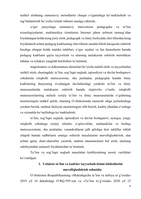 6 
 
tashkil etishning zamonaviy metodlarini chuqur o‘rganishiga ko‘maklashish va 
rag‘batlantirish bo‘yicha tizimli ishlarni amalga oshirish; 
o‘quv 
jarayoniga 
zamonaviy 
innovatsion 
pedagogika 
va 
ta’lim 
texnologiyalarini, multimediya tizimlarini Internet jahon axborot tarmog‘idan 
foydalangan holda keng joriy etish, pedagogik va ilmiy faoliyatda chet tillardan keng 
foydalanish uchun pedagog kadrlarning chet tillarni amalda bilish darajasini oshirish 
hisobga olingan holda malaka talablari, o‘quv rejalari va fan dasturlarini hamda 
pedagog kadrlarni qayta tayyorlash va ularning malakasini oshirish metodikasi 
tubdan va uzluksiz yangilab borilishini ta’minlash; 
magistratura va doktorantura dasturlari bo‘yicha tanlab olish va tayyorlashni 
tashkil etish, shuningdek, ta’lim, sog‘liqni saqlash, iqtisodiyot va davlat boshqaruvi 
sohalarida istiqbolli mutaxassislar, shu jumladan, pedagoglar hamda ilmiy 
kadrlarning dunyoning rivojlangan davlatlaridagi yetakchi ta’lim va ilmiy 
muassasalarida 
malakasini 
oshirish 
hamda 
stajirovka 
o‘tashi, 
istiqbolli 
mutaxassislarning nufuzli xorijiy ta’lim va ilmiy muassasalarida o‘qishining 
monitoringini tashkil qilish, ularning O‘zbekistonda munosib ishga joylashishiga 
yordam berish, mehnat faoliyati monitoringini olib borish, kasbiy jihatdan o‘sishiga 
va xizmatda ko‘tarilishiga ko‘maklashish; 
ta’lim, sog‘liqni saqlash, iqtisodiyot va davlat boshqaruvi, ayniqsa, yangi, 
istiqbolli sohalarga xorijiy olimlar, o‘qituvchilar, muhandislar va boshqa 
mutaxassislarni, shu jumladan, vatandoshlarni jalb qilishga doir takliflar ishlab 
chiqish hamda tadbirlarni amalga oshirish masalalarini muvofiqlashtirish, ular 
uchun qulay shart-sharoitlar yaratish, muhim muammolarni hal etish, ularning 
salohiyatidan samarali foydalanishni ta’minlash; 
Ta’lim va sog‘liqni saqlash masalalari kotibiyatining asosiy vazifalari 
ko‘rsatilgan: 
1. Uzluksiz ta’lim va kadrlar tayyorlash tizimi islohotlarini 
muvofiqlashtirish sohasida: 
O‘zbekiston Respublikasining «Maktabgacha ta’lim va tarbiya to‘g‘risida» 
2019 yil 16 dekabrdagi O‘RQ-595-son va «Ta’lim to‘g‘risida» 2020 yil 23 
