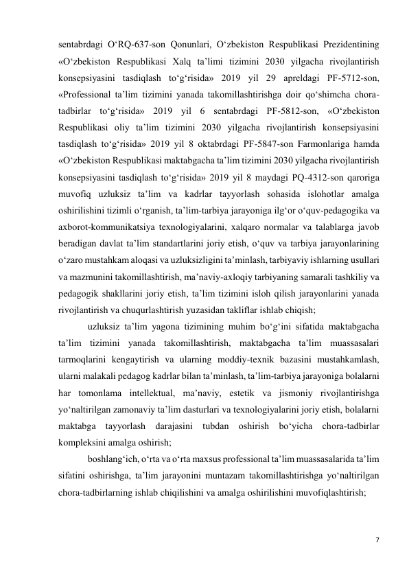 7 
 
sentabrdagi O‘RQ-637-son Qonunlari, O‘zbekiston Respublikasi Prezidentining 
«O‘zbekiston Respublikasi Xalq ta’limi tizimini 2030 yilgacha rivojlantirish 
konsepsiyasini tasdiqlash to‘g‘risida» 2019 yil 29 apreldagi PF-5712-son, 
«Professional ta’lim tizimini yanada takomillashtirishga doir qo‘shimcha chora-
tadbirlar to‘g‘risida» 2019 yil 6 sentabrdagi PF-5812-son, «O‘zbekiston 
Respublikasi oliy ta’lim tizimini 2030 yilgacha rivojlantirish konsepsiyasini 
tasdiqlash to‘g‘risida» 2019 yil 8 oktabrdagi PF-5847-son Farmonlariga hamda 
«O‘zbekiston Respublikasi maktabgacha ta’lim tizimini 2030 yilgacha rivojlantirish 
konsepsiyasini tasdiqlash to‘g‘risida» 2019 yil 8 maydagi PQ-4312-son qaroriga 
muvofiq uzluksiz ta’lim va kadrlar tayyorlash sohasida islohotlar amalga 
oshirilishini tizimli o‘rganish, ta’lim-tarbiya jarayoniga ilg‘or o‘quv-pedagogika va 
axborot-kommunikatsiya texnologiyalarini, xalqaro normalar va talablarga javob 
beradigan davlat ta’lim standartlarini joriy etish, o‘quv va tarbiya jarayonlarining 
o‘zaro mustahkam aloqasi va uzluksizligini ta’minlash, tarbiyaviy ishlarning usullari 
va mazmunini takomillashtirish, ma’naviy-axloqiy tarbiyaning samarali tashkiliy va 
pedagogik shakllarini joriy etish, ta’lim tizimini isloh qilish jarayonlarini yanada 
rivojlantirish va chuqurlashtirish yuzasidan takliflar ishlab chiqish; 
uzluksiz ta’lim yagona tizimining muhim bo‘g‘ini sifatida maktabgacha 
ta’lim tizimini yanada takomillashtirish, maktabgacha ta’lim muassasalari 
tarmoqlarini kengaytirish va ularning moddiy-texnik bazasini mustahkamlash, 
ularni malakali pedagog kadrlar bilan ta’minlash, ta’lim-tarbiya jarayoniga bolalarni 
har tomonlama intellektual, ma’naviy, estetik va jismoniy rivojlantirishga 
yo‘naltirilgan zamonaviy ta’lim dasturlari va texnologiyalarini joriy etish, bolalarni 
maktabga tayyorlash darajasini tubdan oshirish bo‘yicha chora-tadbirlar 
kompleksini amalga oshirish; 
boshlang‘ich, o‘rta va o‘rta maxsus professional ta’lim muassasalarida ta’lim 
sifatini oshirishga, ta’lim jarayonini muntazam takomillashtirishga yo‘naltirilgan 
chora-tadbirlarning ishlab chiqilishini va amalga oshirilishini muvofiqlashtirish; 
