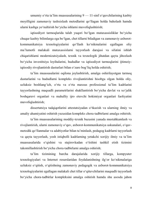 8 
 
umumiy o‘rta ta’lim muassasalarining 9 — 11-sinf o‘quvchilarining kasbiy 
moyilligini zamonaviy tashxislash metodlarini qo‘llagan holda baholash hamda 
ularni kasbga yo‘naltirish bo‘yicha ishlarni muvofiqlashtirish; 
iqtisodiyot tarmoqlarida talab yuqori bo‘lgan mutaxassisliklar bo‘yicha 
chuqur kasbiy bilimlarga ega bo‘lgan, chet tillarni biladigan va zamonaviy axborot-
kommunikatsiya 
texnologiyalarini 
qo‘llash 
ko‘nikmalarini 
egallagan 
oliy 
ma’lumotli malakali mutaxassislarni tayyorlash darajasi va sifatini ishlab 
chiqarishlarni modernizatsiyalash, texnik va texnologik jihatdan qayta jihozlash 
bo‘yicha investitsiya loyihalarini, hududlar va iqtisodiyot tarmoqlarini ijtimoiy-
iqtisodiy rivojlantirish dasturlari bilan o‘zaro bog‘liq holda oshirish; 
ta’lim muassasalarini oqilona joylashtirish, amalga oshirilayotgan tarmoq 
dasturlarini va hududlarni kompleks rivojlantirishni hisobga olgan holda oliy, 
uzluksiz boshlang‘ich, o‘rta va o‘rta maxsus professional ta’lim kadrlarini 
tayyorlashning maqsadli parametrlarini shakllantirish bo‘yicha davlat va xo‘jalik 
boshqaruvi organlari va mahalliy ijro etuvchi hokimiyat organlari faoliyatini 
muvofiqlashtirish; 
dissertatsiya tadqiqotlarini attestatsiyadan o‘tkazish va ularning ilmiy va 
amaliy ahamiyatini oshirish yuzasidan kompleks chora-tadbirlarni amalga oshirish; 
ta’lim muassasalarining moddiy-texnik bazasini yanada mustahkamlash va 
rivojlantirish, ularni zamonaviy o‘quv, axborot-kommunikatsiya uskunalari, o‘quv-
metodik qo‘llanmalar va adabiyotlar bilan ta’minlash, pedagog kadrlarni tayyorlash 
va qayta tayyorlash, yosh istiqbolli kadrlarning yetakchi xorijiy ilmiy va ta’lim 
muassasalarida o‘qishini va stajirovkadan o‘tishini tashkil etish tizimini 
takomillashtirish bo‘yicha chora-tadbirlarni amalga oshirish; 
ta’lim 
tizimining barcha 
darajalarida 
xorijiy 
tillarga, 
kompyuter 
texnologiyalari va Internet resurslaridan foydalanishning ilg‘or ko‘nikmalariga 
uzluksiz o‘qitish, o‘qitishning zamonaviy pedagogik va axborot-kommunikatsiya 
texnologiyalarini egallagan malakali chet tillar o‘qituvchilarini maqsadli tayyorlash 
bo‘yicha chora-tadbirlar kompleksini amalga oshirish hamda shu asosda jahon 
