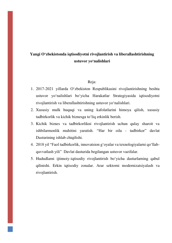  
 
 
 
 
Yangi O‘zbekistonda iqtisodiyotni rivojlantirish va liberallashtirishning 
ustuvor yo‘nalishlari 
 
 
Reja: 
1. 2017-2021 yillarda O‘zbekiston Respublikasini rivojlantirishning beshta 
ustuvor yo‘nalishlari bo‘yicha Harakatlar Strategiyasida iqtisodiyotni 
rivojlantirish va liberallashtirishning ustuvor yo‘nalishlari.  
2. Xususiy mulk huquqi va uning kafolatlarini himoya qilish, xususiy 
tadbirkorlik va kichik biznesga to‘liq erkinlik berish. 
3. Kichik biznes va tadbirkorlikni rivojlantirish uchun qulay sharoit va 
ishbilarmonlik muhitini yaratish. “Har bir oila - tadbirkor” davlat  
Dasturining ishlab chiqilishi.  
4. 2018 yil “Faol tadbirkorlik, innovatsion g‘oyalar va texnologiyalarni qo‘llab-
quvvatlash yili”  Davlat dasturida begilangan ustuvor vazifalar. 
5. Hududlarni ijtimoiy-iqtisodiy rivojlantirish bo‘yicha dasturlarning qabul 
qilinishi. Erkin iqtisodiy zonalar. Arar sektorni modernizatsiyalash va 
rivojlantirish.  
 
 
 
 
 
 
 
