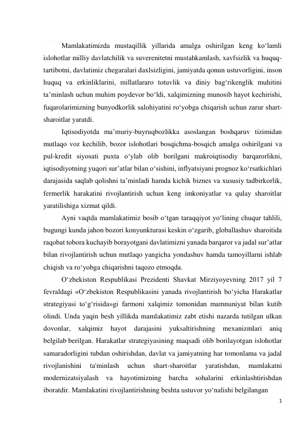 1 
 
 
Mamlakatimizda mustaqillik yillarida amalga oshirilgan keng ko‘lamli 
islohotlar milliy davlatchilik va suverenitetni mustahkamlash, xavfsizlik va huquq-
tartibotni, davlatimiz chegaralari daxlsizligini, jamiyatda qonun ustuvorligini, inson 
huquq va erkinliklarini, millatlararo totuvlik va diniy bag‘rikenglik muhitini 
ta’minlash uchun muhim poydevor bo‘ldi, xalqimizning munosib hayot kechirishi, 
fuqarolarimizning bunyodkorlik salohiyatini ro‘yobga chiqarish uchun zarur shart-
sharoitlar yaratdi. 
Iqtisodiyotda ma’muriy-buyruqbozlikka asoslangan boshqaruv tizimidan 
mutlaqo voz kechilib, bozor islohotlari bosqichma-bosqich amalga oshirilgani va 
pul-kredit siyosati puxta o‘ylab olib borilgani makroiqtisodiy barqarorlikni, 
iqtisodiyotning yuqori sur’atlar bilan o‘sishini, inflyatsiyani prognoz ko‘rsatkichlari 
darajasida saqlab qolishni ta’minladi hamda kichik biznes va xususiy tadbirkorlik, 
fermerlik harakatini rivojlantirish uchun keng imkoniyatlar va qulay sharoitlar 
yaratilishiga xizmat qildi. 
Ayni vaqtda mamlakatimiz bosib o‘tgan taraqqiyot yo‘lining chuqur tahlili, 
bugungi kunda jahon bozori konyunkturasi keskin o‘zgarib, globallashuv sharoitida 
raqobat tobora kuchayib borayotgani davlatimizni yanada barqaror va jadal sur’atlar 
bilan rivojlantirish uchun mutlaqo yangicha yondashuv hamda tamoyillarni ishlab 
chiqish va ro‘yobga chiqarishni taqozo etmoqda. 
O‘zbekiston Respublikasi Prezidenti Shavkat Mirziyoyevning 2017 yil 7 
fevraldagi «O‘zbekiston Respublikasini yanada rivojlantirish bo‘yicha Harakatlar 
strategiyasi to‘g‘risida»gi farmoni xalqimiz tomonidan mamnuniyat bilan kutib 
olindi. Unda yaqin besh yillikda mamlakatimiz zabt etishi nazarda tutilgan ulkan 
dovonlar, xalqimiz 
hayot 
darajasini 
yuksaltirishning mexanizmlari aniq 
belgilab berilgan. Harakatlar strategiyasining maqsadi olib borilayotgan islohotlar 
samaradorligini tubdan oshirishdan, davlat va jamiyatning har tomonlama va jadal 
rivojlanishini 
ta'minlash 
uchun 
shart-sharoitlar 
yaratishdan, 
mamlakatni 
modernizatsiyalash va hayotimizning barcha sohalarini erkinlashtirishdan 
iboratdir. Mamlakatini rivojlantirishning beshta ustuvor yo‘nalishi belgilangan 
