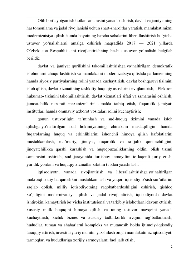 2 
 
Olib borilayotgan islohotlar samarasini yanada oshirish, davlat va jamiyatning 
har tomonlama va jadal rivojlanishi uchun shart-sharoitlar yaratish, mamlakatimizni 
modernizatsiya qilish hamda hayotning barcha sohalarini liberallashtirish bo‘yicha 
ustuvor yo‘nalishlarni amalga oshirish maqsadida 2017 — 2021 yillarda 
O‘zbekiston Respublikasini rivojlantirishning beshta ustuvor yo‘nalishi belgilab 
berildi:: 
davlat va jamiyat qurilishini takomillashtirishga yo‘naltirilgan demokratik 
islohotlarni chuqurlashtirish va mamlakatni modernizatsiya qilishda parlamentning 
hamda siyosiy partiyalarning rolini yanada kuchaytirish, davlat boshqaruvi tizimini 
isloh qilish, davlat xizmatining tashkiliy-huquqiy asoslarini rivojlantirish, «Elektron 
hukumat» tizimini takomillashtirish, davlat xizmatlari sifati va samarasini oshirish, 
jamoatchilik nazorati mexanizmlarini amalda tatbiq etish, fuqarolik jamiyati 
institutlari hamda ommaviy axborot vositalari rolini kuchaytirish; 
qonun ustuvorligini ta’minlash va sud-huquq tizimini yanada isloh 
qilishga yo‘naltirilgan sud hokimiyatining chinakam mustaqilligini hamda 
fuqarolarning huquq va erkinliklarini ishonchli himoya qilish kafolatlarini 
mustahkamlash, ma’muriy, jinoyat, fuqarolik va xo‘jalik qonunchiligini, 
jinoyatchilikka qarshi kurashish va huquqbuzarliklarning oldini olish tizimi 
samarasini oshirish, sud jarayonida tortishuv tamoyilini to‘laqonli joriy etish, 
yuridik yordam va huquqiy xizmatlar sifatini tubdan yaxshilash; 
iqtisodiyotni yanada rivojlantirish va liberallashtirishga yo‘naltirilgan 
makroiqtisodiy barqarorlikni mustahkamlash va yuqori iqtisodiy o‘sish sur’atlarini 
saqlab qolish, milliy iqtisodiyotning raqobatbardoshligini oshirish, qishloq 
xo‘jaligini modernizatsiya qilish va jadal rivojlantirish, iqtisodiyotda davlat 
ishtirokini kamaytirish bo‘yicha institutsional va tarkibiy islohotlarni davom ettirish, 
xususiy mulk huquqini himoya qilish va uning ustuvor mavqeini yanada 
kuchaytirish, kichik biznes va xususiy tadbirkorlik rivojini rag‘batlantirish, 
hududlar, tuman va shaharlarni kompleks va mutanosib holda ijtimoiy-iqtisodiy 
taraqqiy ettirish, investitsiyaviy muhitni yaxshilash orqali mamlakatimiz iqtisodiyoti 
tarmoqlari va hududlariga xorijiy sarmoyalarni faol jalb etish; 
