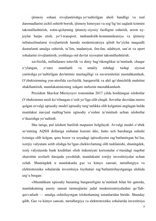 3 
 
ijtimoiy sohani rivojlantirishga yo‘naltirilgan aholi bandligi va real 
daromadlarini izchil oshirib borish, ijtimoiy himoyasi va sog‘lig‘ini saqlash tizimini 
takomillashtirish, xotin-qizlarning ijtimoiy-siyosiy faolligini oshirish, arzon uy-
joylar barpo etish, yo‘l-transport, muhandislik-kommunikatsiya va ijtimoiy 
infratuzilmalarni rivojlantirish hamda modernizatsiya qilish bo‘yicha maqsadli 
dasturlarni amalga oshirish, ta’lim, madaniyat, ilm-fan, adabiyot, san’at va sport 
sohalarini rivojlantirish, yoshlarga oid davlat siyosatini takomillashtirish; 
xavfsizlik, millatlararo totuvlik va diniy bag‘rikenglikni ta’minlash, chuqur 
o‘ylangan, 
o‘zaro 
manfaatli 
va 
amaliy 
ruhdagi 
tashqi 
siyosat 
yuritishga yo‘naltirilgan davlatimiz mustaqilligi va suverenitetini mustahkamlash, 
O‘zbekistonning yon-atrofida xavfsizlik, barqarorlik va ahil qo‘shnichilik muhitini 
shakllantirish, mamlakatimizning xalqaro nufuzini mustahkamlash. 
Prezident Shavkat Mirziyoyev tomonidan 2017 yilda boshlangan islohotlar 
O‘zbekistonni misli ko‘rilmagan o‘sish yo‘liga olib chiqdi. Sovetlar davridan meros 
qolgan avvalgi iqtisodiy model iqtisodiy turg‘unlikka olib kelganini anglagan holda 
mamlakat mavjud mablag‘larni iqtisodiy o‘sishni ta’minlash uchun islohotlar 
o‘tkazishga yo‘naltirdi. 
Shu tariqa, pul islohoti burilish nuqtasini belgilaydi. Avvalgi model o‘zbek 
so‘mining AQSH dollariga nisbatan kursini ikki, hatto uch barobarga oshishi 
tizimiga olib kelgan, qora bozor va soyadagi iqtisodiyotni rag‘batlantirgan bo‘lsa, 
xorijiy valyutani sotib olishga bo‘lgan cheklovlarning olib tashlanishi, shuningdek, 
xorij valyutasida bank kreditlari olish imkoniyati korxonalar o‘rtasidagi raqobat 
sharoitini sezilarli darajada yaxshilab, mamlakatni xorijiy investitsiyalar uchun 
ochdi. Shuningdek u mamlakatda gaz va kimyo sanoati, metallurgiya va 
elektrotexnika sohalarida investitsiya loyihalari rag‘batlantirilayotganiga alohida 
urg‘u bergan: 
«Mustahkam iqtisodiy bazaning barqarorligini ta’minlash bilan bir qatorda, 
mamlakatning asosiy sanoat tarmoqlarini jadal modernizatsiyalashni qo‘llab-
quvvatlash — amalga oshirilayotgan islohotlarning ustunlaridan biridir. Shunday 
qilib, Gaz va kimyo sanoati, metallurgiya va elektrotexnika sohalarida investitsiya 
