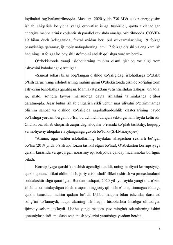 4 
 
loyihalari rag‘batlantirilmoqda. Masalan, 2020 yilda 730 MVt elektr energiyasini 
ishlab chiqarish bo‘yicha yangi quvvatlar ishga tushirildi, qayta tiklanadigan 
energiya manbalarini rivojlantirish parallel ravishda amalga oshirilmoqda. COVID-
19 bilan duch kelinganida, fevral oyidan beri pul o‘tkazmalarining 19 foizga 
pasayishiga qaramay, ijtimoiy nafaqalarning jami 17 foizga o‘sishi va eng kam ish 
haqining 10 foizga ko‘payishi iste’molni saqlab qolishga yordam berdi». 
O‘zbekistonda yangi islohotlarning muhim qismi qishloq xo‘jaligi xom 
ashyosini baholashga qaratilgan. 
«Sanoat sohasi bilan bog‘langan qishloq xo‘jaligidagi islohotlarga to‘xtalib 
o‘tish zarur: yangi islohotlarning muhim qismi O‘zbekistonda qishloq xo‘jaligi xom 
ashyosini baholashga qaratilgan. Mamlakat paxtani yetishtirishdan tashqari, uni tola, 
ip, mato, so‘ngra tayyor mahsulotga qayta ishlashni ta’minlashga e’tibor 
qaratmoqda. Agar butun ishlab chiqarish sikli uchun mas’uliyatni o‘z zimmamga 
olishim sanoat va qishloq xo‘jaligida raqobatbardoshlik klasterlarining paydo 
bo‘lishiga yordam bergan bo‘lsa, bu uchinchi darajali sektorga ham foyda keltiradi. 
Chunki biz ishlab chiqarish zanjiridagi aloqalar o‘rtasida ko‘plab tashkiliy, huquqiy 
va moliyaviy aloqalar rivojlanganiga guvoh bo‘ldik»(SH.Mirziyoyev). 
“Ammo, agar ushbu islohotlarning foydalari allaqachon sezilarli bo‘lgan 
bo‘lsa (2019 yilda o‘sish 5,6 foizni tashkil etgan bo‘lsa), O‘zbekiston korrupsiyaga 
qarshi kurashda va qisqargan norasmiy iqtisodiyotda qanday muammolar borligini 
biladi. 
Korrupsiyaga qarshi kurashish agentligi tuzildi, uning faoliyati korrupsiyaga 
qarshi qonunchilikni oldini olish, joriy etish, shaffoflikni oshirish va protseduralarni 
soddalashtirishga qaratilgan. Bundan tashqari, 2020 yil iyul oyida yangi o‘z-o‘zini 
ish bilan ta’minlaydigan ishchi maqomining joriy qilinishi e’lon qilinmagan ishlarga 
qarshi kurashda muhim qadam bo‘ldi. Ushbu maqom bilan ishchilar daromad 
solig‘ini to‘lamaydi, faqat ularning ish haqini hisoblashda hisobga olinadigan 
ijtimoiy soliqni to‘laydi. Ushbu yangi maqom yuz minglab odamlarning ishini 
qonuniylashtirdi, moslashuvchan ish joylarini yaratishga yordam berdi». 
