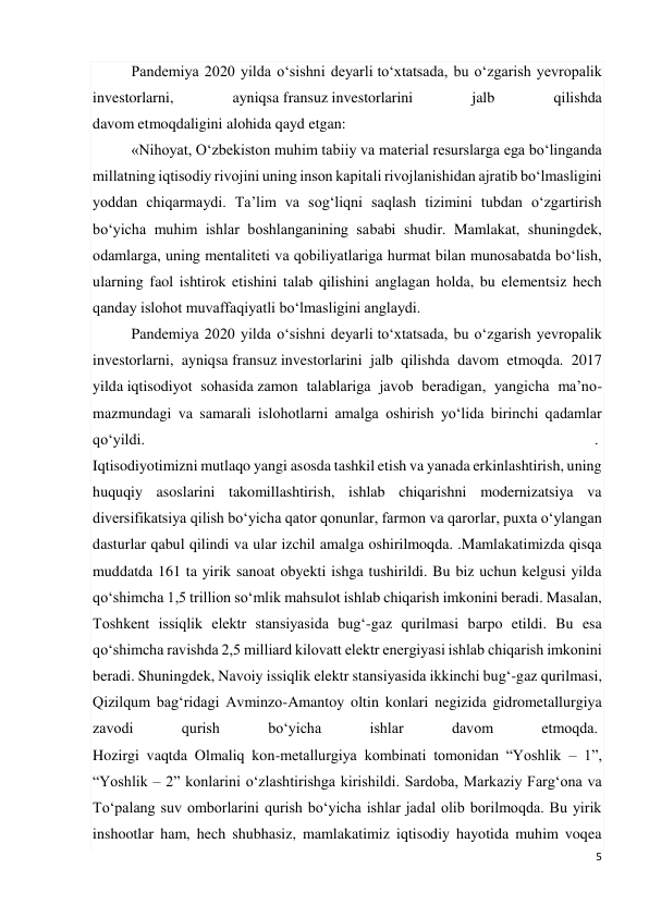 5 
 
Pandemiya 2020 yilda o‘sishni deyarli to‘xtatsada, bu o‘zgarish yevropalik 
investorlarni, 
ayniqsa fransuz investorlarini 
jalb 
qilishda 
davom etmoqdaligini alohida qayd etgan: 
«Nihoyat, O‘zbekiston muhim tabiiy va material resurslarga ega bo‘linganda 
millatning iqtisodiy rivojini uning inson kapitali rivojlanishidan ajratib bo‘lmasligini 
yoddan chiqarmaydi. Ta’lim va sog‘liqni saqlash tizimini tubdan o‘zgartirish 
bo‘yicha muhim ishlar boshlanganining sababi shudir. Mamlakat, shuningdek, 
odamlarga, uning mentaliteti va qobiliyatlariga hurmat bilan munosabatda bo‘lish, 
ularning faol ishtirok etishini talab qilishini anglagan holda, bu elementsiz hech 
qanday islohot muvaffaqiyatli bo‘lmasligini anglaydi. 
Pandemiya 2020 yilda o‘sishni deyarli to‘xtatsada, bu o‘zgarish yevropalik 
investorlarni, ayniqsa fransuz investorlarini jalb qilishda davom etmoqda. 2017 
yilda iqtisodiyot sohasida zamon talablariga javob beradigan, yangicha ma’no-
mazmundagi va samarali islohotlarni amalga oshirish yo‘lida birinchi qadamlar 
qo‘yildi. 
.  
Iqtisodiyotimizni mutlaqo yangi asosda tashkil etish va yanada erkinlashtirish, uning 
huquqiy asoslarini takomillashtirish, ishlab chiqarishni modernizatsiya va 
diversifikatsiya qilish bo‘yicha qator qonunlar, farmon va qarorlar, puxta o‘ylangan 
dasturlar qabul qilindi va ular izchil amalga oshirilmoqda. .Mamlakatimizda qisqa 
muddatda 161 ta yirik sanoat obyekti ishga tushirildi. Bu biz uchun kelgusi yilda 
qo‘shimcha 1,5 trillion so‘mlik mahsulot ishlab chiqarish imkonini beradi. Masalan, 
Toshkent issiqlik elektr stansiyasida bug‘-gaz qurilmasi barpo etildi. Bu esa 
qo‘shimcha ravishda 2,5 milliard kilovatt elektr energiyasi ishlab chiqarish imkonini 
beradi. Shuningdek, Navoiy issiqlik elektr stansiyasida ikkinchi bug‘-gaz qurilmasi, 
Qizilqum bag‘ridagi Avminzo-Amantoy oltin konlari negizida gidrometallurgiya 
zavodi 
qurish 
bo‘yicha 
ishlar 
davom 
etmoqda.  
Hozirgi vaqtda Olmaliq kon-metallurgiya kombinati tomonidan “Yoshlik – 1”, 
“Yoshlik – 2” konlarini o‘zlashtirishga kirishildi. Sardoba, Markaziy Farg‘ona va 
To‘palang suv omborlarini qurish bo‘yicha ishlar jadal olib borilmoqda. Bu yirik 
inshootlar ham, hech shubhasiz, mamlakatimiz iqtisodiy hayotida muhim voqea 
