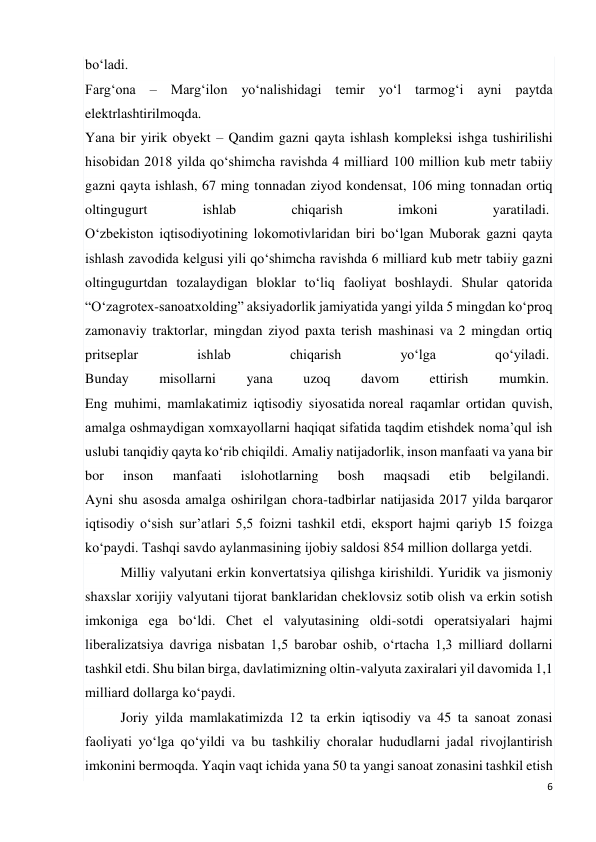 6 
 
bo‘ladi.  
Farg‘ona – Marg‘ilon yo‘nalishidagi temir yo‘l tarmog‘i ayni paytda 
elektrlashtirilmoqda.  
Yana bir yirik obyekt – Qandim gazni qayta ishlash kompleksi ishga tushirilishi 
hisobidan 2018 yilda qo‘shimcha ravishda 4 milliard 100 million kub metr tabiiy 
gazni qayta ishlash, 67 ming tonnadan ziyod kondensat, 106 ming tonnadan ortiq 
oltingugurt 
ishlab 
chiqarish 
imkoni 
yaratiladi.  
O‘zbekiston iqtisodiyotining lokomotivlaridan biri bo‘lgan Muborak gazni qayta 
ishlash zavodida kelgusi yili qo‘shimcha ravishda 6 milliard kub metr tabiiy gazni 
oltingugurtdan tozalaydigan bloklar to‘liq faoliyat boshlaydi. Shular qatorida 
“O‘zagrotex-sanoatxolding” aksiyadorlik jamiyatida yangi yilda 5 mingdan ko‘proq 
zamonaviy traktorlar, mingdan ziyod paxta terish mashinasi va 2 mingdan ortiq 
pritseplar 
ishlab 
chiqarish 
yo‘lga 
qo‘yiladi.  
Bunday 
misollarni 
yana 
uzoq 
davom 
ettirish 
mumkin.  
Eng muhimi, mamlakatimiz iqtisodiy siyosatida noreal raqamlar ortidan quvish, 
amalga oshmaydigan xomxayollarni haqiqat sifatida taqdim etishdek noma’qul ish 
uslubi tanqidiy qayta ko‘rib chiqildi. Amaliy natijadorlik, inson manfaati va yana bir 
bor 
inson 
manfaati 
islohotlarning 
bosh 
maqsadi 
etib 
belgilandi.  
Ayni shu asosda amalga oshirilgan chora-tadbirlar natijasida 2017 yilda barqaror 
iqtisodiy o‘sish sur’atlari 5,5 foizni tashkil etdi, eksport hajmi qariyb 15 foizga 
ko‘paydi. Tashqi savdo aylanmasining ijobiy saldosi 854 million dollarga yetdi. 
Milliy valyutani erkin konvertatsiya qilishga kirishildi. Yuridik va jismoniy 
shaxslar xorijiy valyutani tijorat banklaridan cheklovsiz sotib olish va erkin sotish 
imkoniga ega bo‘ldi. Chet el valyutasining oldi-sotdi operatsiyalari hajmi 
liberalizatsiya davriga nisbatan 1,5 barobar oshib, o‘rtacha 1,3 milliard dollarni 
tashkil etdi. Shu bilan birga, davlatimizning oltin-valyuta zaxiralari yil davomida 1,1 
milliard dollarga ko‘paydi.  
Joriy yilda mamlakatimizda 12 ta erkin iqtisodiy va 45 ta sanoat zonasi 
faoliyati yo‘lga qo‘yildi va bu tashkiliy choralar hududlarni jadal rivojlantirish 
imkonini bermoqda. Yaqin vaqt ichida yana 50 ta yangi sanoat zonasini tashkil etish 
