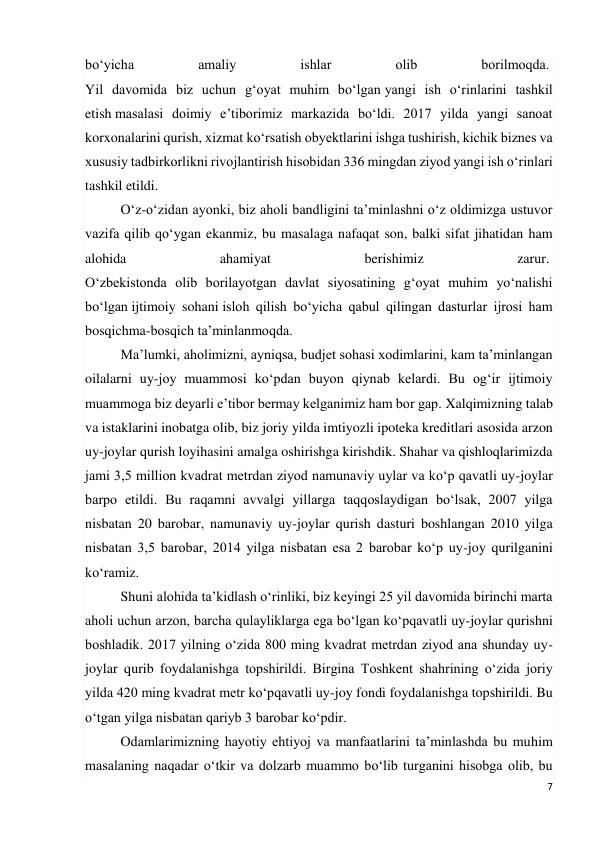 7 
 
bo‘yicha 
amaliy 
ishlar 
olib 
borilmoqda.  
Yil davomida biz uchun g‘oyat muhim bo‘lgan yangi ish o‘rinlarini tashkil 
etish masalasi doimiy e’tiborimiz markazida bo‘ldi. 2017 yilda yangi sanoat 
korxonalarini qurish, xizmat ko‘rsatish obyektlarini ishga tushirish, kichik biznes va 
xususiy tadbirkorlikni rivojlantirish hisobidan 336 mingdan ziyod yangi ish o‘rinlari 
tashkil etildi.  
O‘z-o‘zidan ayonki, biz aholi bandligini ta’minlashni o‘z oldimizga ustuvor 
vazifa qilib qo‘ygan ekanmiz, bu masalaga nafaqat son, balki sifat jihatidan ham 
alohida 
ahamiyat 
berishimiz 
zarur.  
O‘zbekistonda olib borilayotgan davlat siyosatining g‘oyat muhim yo‘nalishi 
bo‘lgan ijtimoiy sohani isloh qilish bo‘yicha qabul qilingan dasturlar ijrosi ham 
bosqichma-bosqich ta’minlanmoqda. 
Ma’lumki, aholimizni, ayniqsa, budjet sohasi xodimlarini, kam ta’minlangan 
oilalarni uy-joy muammosi ko‘pdan buyon qiynab kelardi. Bu og‘ir ijtimoiy 
muammoga biz deyarli e’tibor bermay kelganimiz ham bor gap. Xalqimizning talab 
va istaklarini inobatga olib, biz joriy yilda imtiyozli ipoteka kreditlari asosida arzon 
uy-joylar qurish loyihasini amalga oshirishga kirishdik. Shahar va qishloqlarimizda 
jami 3,5 million kvadrat metrdan ziyod namunaviy uylar va ko‘p qavatli uy-joylar 
barpo etildi. Bu raqamni avvalgi yillarga taqqoslaydigan bo‘lsak, 2007 yilga 
nisbatan 20 barobar, namunaviy uy-joylar qurish dasturi boshlangan 2010 yilga 
nisbatan 3,5 barobar, 2014 yilga nisbatan esa 2 barobar ko‘p uy-joy qurilganini 
ko‘ramiz. 
Shuni alohida ta’kidlash o‘rinliki, biz keyingi 25 yil davomida birinchi marta 
aholi uchun arzon, barcha qulayliklarga ega bo‘lgan ko‘pqavatli uy-joylar qurishni 
boshladik. 2017 yilning o‘zida 800 ming kvadrat metrdan ziyod ana shunday uy-
joylar qurib foydalanishga topshirildi. Birgina Toshkent shahrining o‘zida joriy 
yilda 420 ming kvadrat metr ko‘pqavatli uy-joy fondi foydalanishga topshirildi. Bu 
o‘tgan yilga nisbatan qariyb 3 barobar ko‘pdir. 
Odamlarimizning hayotiy ehtiyoj va manfaatlarini ta’minlashda bu muhim 
masalaning naqadar o‘tkir va dolzarb muammo bo‘lib turganini hisobga olib, bu 
