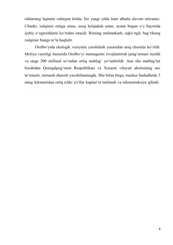 8 
 
ishlarning hajmini oshirgan holda, biz yangi yilda ham albatta davom ettiramiz. 
Chunki, xalqimiz ertaga emas, uzoq kelajakda emas, aynan bugun o‘z hayotida 
ijobiy o‘zgarishlarni ko‘rishni istaydi. Bizning mehnatkash, oqko‘ngil, bag‘rikeng 
xalqimiz bunga to‘la haqlidir. 
Orolbo‘yida ekologik vaziyatni yaxshilash yuzasidan aniq choralar ko‘rildi. 
Moliya vazirligi huzurida Orolbo‘yi mintaqasini rivojlantirish jamg‘armasi tuzildi 
va unga 200 milliard so‘mdan ortiq mablag‘ yo‘naltirildi. Ana shu mablag‘lar 
hisobidan Qoraqalpog‘iston Respublikasi va Xorazm viloyati aholisining suv 
ta’minoti, turmush sharoiti yaxshilanmoqda. Shu bilan birga, mazkur hududlarda 3 
ming kilometrdan ortiq ichki yo‘llar kapital ta’mirlandi va rekonstruksiya qilindi.  
 
 
