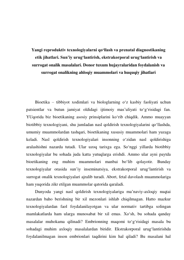  
 
 
 
Yangi reproduktiv texnologiyalarni qo‘llash va prenatal diagnostikaning 
etik jihatlari. Sun’iy urug‘lantirish, ekstrakorporal urug‘lantirish va 
surrogat onalik masalalari. Donor tuxum hujayralaridan foydalanish va 
surrogat onalikning ahloqiy muammolari va huquqiy jihatlari 
 
 
 
Bioetika – tibbiyot xodimlari va biologlarning o‘z kasbiy faoliyati uchun 
patsientlar va butun jamiyat oldidagi ijtimoiy mas’uliyati to‘g‘risidagi fan. 
YUqorida biz bioetikaning asosiy prinsiplarini ko‘rib chiqdik. Ammo muayyan 
biotibbiy texnologiyani, shu jumladan nasl qoldirish texnologiyalarini qo‘llashda, 
umumiy muammolardan tashqari, bioetikaning xususiy muammolari ham yuzaga 
keladi. Nasl qoldirish texnologiyalari insonning o‘zidan nasl qoldirishiga 
aralashishni nazarda tutadi. Ular uzoq tarixga ega. So‘nggi yillarda biotibbiy 
texnologiyalar bu sohada juda katta yutuqlarga erishdi. Ammo ular ayni paytda 
bioetikaning eng muhim muammolari manbai bo‘lib qolayotir. Bunday 
texnologiyalar orasida sun’iy inseminatsiya, ekstrakorporal urug‘lantirish va 
surrogat onalik texnologiyalari ajralib turadi. Abort, fetal davolash muammolariga 
ham yuqorida zikr etilgan muammolar qatorida qaraladi.  
Dunyoda yangi nasl qoldirish texnologiyalariga ma’naviy-axloqiy nuqtai 
nazardan baho berishning bir xil mezonlari ishlab chiqilmagan. Hatto mazkur 
texnologiyalardan faol foydalanilayotgan va ular normativ tartibga solingan 
mamlakatlarda ham ularga munosabat bir xil emas. Xo‘sh, bu sohada qanday 
masalalar muhokama qilinadi? Embrionning maqomi to‘g‘risidagi masala bu 
sohadagi muhim axloqiy masalalardan biridir. Ekstrakorporal urug‘lantirishda 
foydalanilmagan inson embrionlari taqdirini kim hal qiladi? Bu masalani hal 
