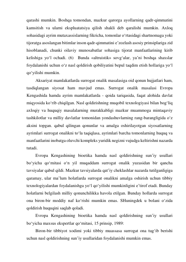 qarashi mumkin. Boshqa tomondan, mazkur qarorga ayollarning qadr-qimmatini 
kamsitish va ularni ekspluatatsiya qilish shakli deb qaralishi mumkin. Axloq 
sohasidagi ayrim mutaxassislarning fikricha, tomonlar o‘rtasidagi shartnomaga yoki 
tijoratga asoslangan bitimlar inson qadr-qimmatini e’zozlash asosiy prinsiplariga zid 
hisoblanadi, chunki oilaviy munosabatlar sohasiga tijorat manfaatlarining kirib 
kelishiga yo‘l ochadi. (6)  Bunda «altruistik» sovg‘alar, ya’ni boshqa shaxslar 
foydalanishi uchun o‘z nasl qoldirish qobiliyatini bepul taqdim etish hollariga yo‘l 
qo‘yilishi mumkin.  
Aksariyat mamlakatlarda surrogat onalik masalasiga oid qonun hujjatlari ham, 
tasdiqlangan siyosat ham mavjud emas. Surrogat onalik masalasi Evropa 
Kengashida hamda ayrim mamlakatlarda - qoida tariqasida, faqat alohida davlat 
miqyosida ko‘rib chiqilgan. Nasl qoldirishning muqobil texnologiyasi bilan bog‘liq 
axloqiy va huquqiy masalalarning murakkabligi mazkur muammoga mintaqaviy 
tashkilotlar va milliy davlatlar tomonidan yondashuvlarning rang-barangligida o‘z 
aksini topgan. qabul qilingan qonunlar va amalga oshirilayotgan siyosatlarning 
ayrimlari surrogat onalikni to‘la taqiqlasa, ayrimlari barcha tomonlarning huquq va 
manfaatlarini inobatga oluvchi kompleks yuridik negizni vujudga keltirishni nazarda 
tutadi.  
Evropa Kengashining bioetika hamda nasl qoldirishning sun’iy usullari 
bo‘yicha qo‘mitasi o‘n yil muqaddam surrogat onalik yuzasidan bir qancha 
tavsiyalar qabul qildi. Mazkur tavsiyalarda qat’iy cheklashlar nazarda tutilganligiga 
qaramay, ular ma’lum holatlarda surrogat onalikni amalga oshirish uchun tibbiy 
texnologiyalardan foydalanishga yo‘l qo‘yilishi mumkinligini e’tirof etadi. Bunday 
holatlarni belgilash milliy qonunchilikka havola etilgan. Bunday hollarda surrogat 
ona biron-bir moddiy naf ko‘rishi mumkin emas. SHuningdek u bolani o‘zida 
qoldirish huquqini saqlab qoladi.  
Evropa Kengashining bioetika hamda nasl qoldirishning sun’iy usullari 
bo‘yicha maxsus ekspertlar qo‘mitasi, 15 prinsip, 1989: 
Biron-bir tibbiyot xodimi yoki tibbiy muassasa surrogat ona tug‘ib berishi 
uchun nasl qoldirishning sun’iy usullaridan foydalanishi mumkin emas.  
