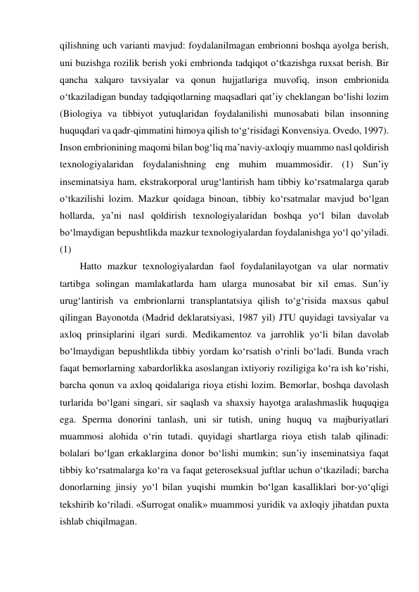 qilishning uch varianti mavjud: foydalanilmagan embrionni boshqa ayolga berish, 
uni buzishga rozilik berish yoki embrionda tadqiqot o‘tkazishga ruxsat berish. Bir 
qancha xalqaro tavsiyalar va qonun hujjatlariga muvofiq, inson embrionida 
o‘tkaziladigan bunday tadqiqotlarning maqsadlari qat’iy cheklangan bo‘lishi lozim 
(Biologiya va tibbiyot yutuqlaridan foydalanilishi munosabati bilan insonning 
huquqdari va qadr-qimmatini himoya qilish to‘g‘risidagi Konvensiya. Ovedo, 1997). 
Inson embrionining maqomi bilan bog‘liq ma’naviy-axloqiy muammo nasl qoldirish 
texnologiyalaridan foydalanishning eng muhim muammosidir. (1) Sun’iy 
inseminatsiya ham, ekstrakorporal urug‘lantirish ham tibbiy ko‘rsatmalarga qarab 
o‘tkazilishi lozim. Mazkur qoidaga binoan, tibbiy ko‘rsatmalar mavjud bo‘lgan 
hollarda, ya’ni nasl qoldirish texnologiyalaridan boshqa yo‘l bilan davolab 
bo‘lmaydigan bepushtlikda mazkur texnologiyalardan foydalanishga yo‘l qo‘yiladi. 
(1) 
Hatto mazkur texnologiyalardan faol foydalanilayotgan va ular normativ 
tartibga solingan mamlakatlarda ham ularga munosabat bir xil emas. Sun’iy 
urug‘lantirish va embrionlarni transplantatsiya qilish to‘g‘risida maxsus qabul 
qilingan Bayonotda (Madrid deklaratsiyasi, 1987 yil) JTU quyidagi tavsiyalar va 
axloq prinsiplarini ilgari surdi. Medikamentoz va jarrohlik yo‘li bilan davolab 
bo‘lmaydigan bepushtlikda tibbiy yordam ko‘rsatish o‘rinli bo‘ladi. Bunda vrach 
faqat bemorlarning xabardorlikka asoslangan ixtiyoriy roziligiga ko‘ra ish ko‘rishi, 
barcha qonun va axloq qoidalariga rioya etishi lozim. Bemorlar, boshqa davolash 
turlarida bo‘lgani singari, sir saqlash va shaxsiy hayotga aralashmaslik huquqiga 
ega. Sperma donorini tanlash, uni sir tutish, uning huquq va majburiyatlari 
muammosi alohida o‘rin tutadi. quyidagi shartlarga rioya etish talab qilinadi: 
bolalari bo‘lgan erkaklargina donor bo‘lishi mumkin; sun’iy inseminatsiya faqat 
tibbiy ko‘rsatmalarga ko‘ra va faqat geteroseksual juftlar uchun o‘tkaziladi; barcha 
donorlarning jinsiy yo‘l bilan yuqishi mumkin bo‘lgan kasalliklari bor-yo‘qligi 
tekshirib ko‘riladi. «Surrogat onalik» muammosi yuridik va axloqiy jihatdan puxta 
ishlab chiqilmagan.  
