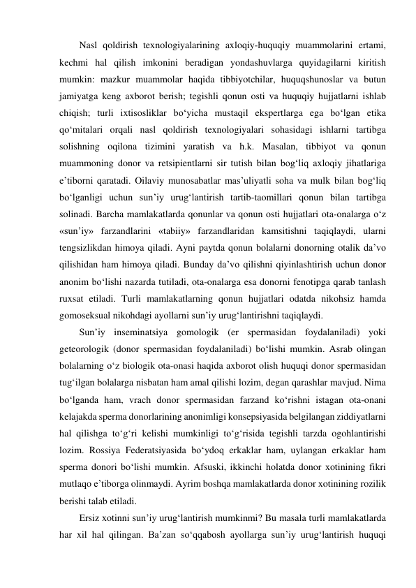 Nasl qoldirish texnologiyalarining axloqiy-huquqiy muammolarini ertami, 
kechmi hal qilish imkonini beradigan yondashuvlarga quyidagilarni kiritish 
mumkin: mazkur muammolar haqida tibbiyotchilar, huquqshunoslar va butun 
jamiyatga keng axborot berish; tegishli qonun osti va huquqiy hujjatlarni ishlab 
chiqish; turli ixtisosliklar bo‘yicha mustaqil ekspertlarga ega bo‘lgan etika 
qo‘mitalari orqali nasl qoldirish texnologiyalari sohasidagi ishlarni tartibga 
solishning oqilona tizimini yaratish va h.k. Masalan, tibbiyot va qonun 
muammoning donor va retsipientlarni sir tutish bilan bog‘liq axloqiy jihatlariga 
e’tiborni qaratadi. Oilaviy munosabatlar mas’uliyatli soha va mulk bilan bog‘liq 
bo‘lganligi uchun sun’iy urug‘lantirish tartib-taomillari qonun bilan tartibga 
solinadi. Barcha mamlakatlarda qonunlar va qonun osti hujjatlari ota-onalarga o‘z 
«sun’iy» farzandlarini «tabiiy» farzandlaridan kamsitishni taqiqlaydi, ularni 
tengsizlikdan himoya qiladi. Ayni paytda qonun bolalarni donorning otalik da’vo 
qilishidan ham himoya qiladi. Bunday da’vo qilishni qiyinlashtirish uchun donor 
anonim bo‘lishi nazarda tutiladi, ota-onalarga esa donorni fenotipga qarab tanlash 
ruxsat etiladi. Turli mamlakatlarning qonun hujjatlari odatda nikohsiz hamda 
gomoseksual nikohdagi ayollarni sun’iy urug‘lantirishni taqiqlaydi.  
Sun’iy inseminatsiya gomologik (er spermasidan foydalaniladi) yoki 
geteorologik (donor spermasidan foydalaniladi) bo‘lishi mumkin. Asrab olingan 
bolalarning o‘z biologik ota-onasi haqida axborot olish huquqi donor spermasidan 
tug‘ilgan bolalarga nisbatan ham amal qilishi lozim, degan qarashlar mavjud. Nima 
bo‘lganda ham, vrach donor spermasidan farzand ko‘rishni istagan ota-onani 
kelajakda sperma donorlarining anonimligi konsepsiyasida belgilangan ziddiyatlarni 
hal qilishga to‘g‘ri kelishi mumkinligi to‘g‘risida tegishli tarzda ogohlantirishi 
lozim. Rossiya Federatsiyasida bo‘ydoq erkaklar ham, uylangan erkaklar ham 
sperma donori bo‘lishi mumkin. Afsuski, ikkinchi holatda donor xotinining fikri 
mutlaqo e’tiborga olinmaydi. Ayrim boshqa mamlakatlarda donor xotinining rozilik 
berishi talab etiladi.  
Ersiz xotinni sun’iy urug‘lantirish mumkinmi? Bu masala turli mamlakatlarda 
har xil hal qilingan. Ba’zan so‘qqabosh ayollarga sun’iy urug‘lantirish huquqi 
