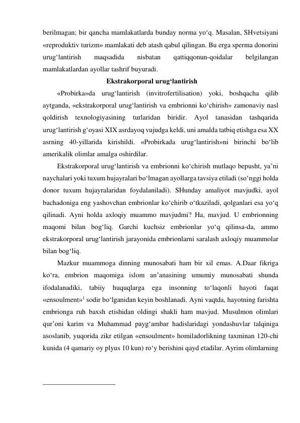 berilmagan; bir qancha mamlakatlarda bunday norma yo‘q. Masalan, SHvetsiyani 
«reproduktiv turizm» mamlakati deb atash qabul qilingan. Bu erga sperma donorini 
urug‘lantirish 
maqsadida 
nisbatan 
qattiqqonun-qoidalar 
belgilangan 
mamlakatlardan ayollar tashrif buyuradi.  
                            Ekstrakorporal urug‘lantirish 
«Probirka»da urug‘lantirish (invitrofertilisation) yoki, boshqacha qilib 
aytganda, «ekstrakorporal urug‘lantirish va embrionni ko‘chirish» zamonaviy nasl 
qoldirish texnologiyasining turlaridan biridir. Ayol tanasidan tashqarida 
urug‘lantirish g‘oyasi XIX asrdayoq vujudga keldi, uni amalda tatbiq etishga esa XX 
asrning 40-yillarida kirishildi. «Probirkada urug‘lantirish»ni birinchi bo‘lib 
amerikalik olimlar amalga oshirdilar.  
Ekstrakorporal urug‘lantirish va embrionni ko‘chirish mutlaqo bepusht, ya’ni 
naychalari yoki tuxum hujayralari bo‘lmagan ayollarga tavsiya etiladi (so‘nggi holda 
donor tuxum hujayralaridan foydalaniladi). SHunday amaliyot mavjudki, ayol 
bachadoniga eng yashovchan embrionlar ko‘chirib o‘tkaziladi, qolganlari esa yo‘q 
qilinadi. Ayni holda axloqiy muammo mavjudmi? Ha, mavjud. U embrionning 
maqomi bilan bog‘liq. Garchi kuchsiz embrionlar yo‘q qilinsa-da, ammo 
ekstrakorporal urug‘lantirish jarayonida embrionlarni saralash axloqiy muammolar 
bilan bog‘liq.  
Mazkur muammoga dinning munosabati ham bir xil emas. A.Daar fikriga 
ko‘ra, embrion maqomiga islom an’anasining umumiy munosabati shunda 
ifodalanadiki, tabiiy 
huquqlarga 
ega 
insonning 
to‘laqonli hayoti 
faqat 
«ensoulment»1 sodir bo‘lganidan keyin boshlanadi. Ayni vaqtda, hayotning farishta 
embrionga ruh baxsh etishidan oldingi shakli ham mavjud. Musulmon olimlari 
qur’oni karim va Muhammad payg‘ambar hadislaridagi yondashuvlar talqiniga 
asoslanib, yuqorida zikr etilgan «ensoulment» homiladorlikning taxminan 120-chi 
kunida (4 qamariy oy plyus 10 kun) ro‘y berishini qayd etadilar. Ayrim olimlarning 
                                                 
 
