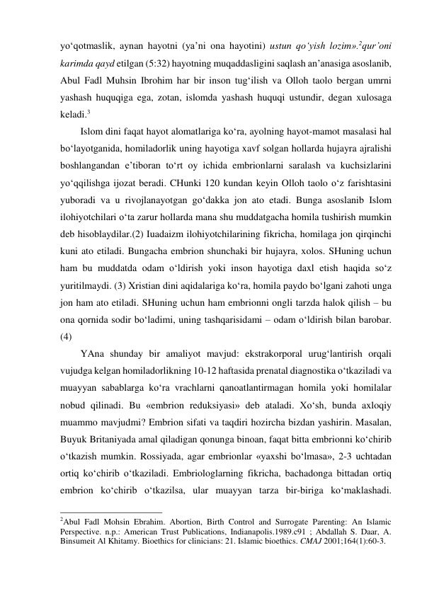 yo‘qotmaslik, aynan hayotni (ya’ni ona hayotini) ustun qo‘yish lozim».2qur’oni 
karimda qayd etilgan (5:32) hayotning muqaddasligini saqlash an’anasiga asoslanib, 
Abul Fadl Muhsin Ibrohim har bir inson tug‘ilish va Olloh taolo bergan umrni 
yashash huquqiga ega, zotan, islomda yashash huquqi ustundir, degan xulosaga 
keladi.3 
Islom dini faqat hayot alomatlariga ko‘ra, ayolning hayot-mamot masalasi hal 
bo‘layotganida, homiladorlik uning hayotiga xavf solgan hollarda hujayra ajralishi 
boshlangandan e’tiboran to‘rt oy ichida embrionlarni saralash va kuchsizlarini 
yo‘qqilishga ijozat beradi. CHunki 120 kundan keyin Olloh taolo o‘z farishtasini 
yuboradi va u rivojlanayotgan go‘dakka jon ato etadi. Bunga asoslanib Islom 
ilohiyotchilari o‘ta zarur hollarda mana shu muddatgacha homila tushirish mumkin 
deb hisoblaydilar.(2) Iuadaizm ilohiyotchilarining fikricha, homilaga jon qirqinchi 
kuni ato etiladi. Bungacha embrion shunchaki bir hujayra, xolos. SHuning uchun 
ham bu muddatda odam o‘ldirish yoki inson hayotiga daxl etish haqida so‘z 
yuritilmaydi. (3) Xristian dini aqidalariga ko‘ra, homila paydo bo‘lgani zahoti unga 
jon ham ato etiladi. SHuning uchun ham embrionni ongli tarzda halok qilish – bu 
ona qornida sodir bo‘ladimi, uning tashqarisidami – odam o‘ldirish bilan barobar. 
(4)  
YAna shunday bir amaliyot mavjud: ekstrakorporal urug‘lantirish orqali 
vujudga kelgan homiladorlikning 10-12 haftasida prenatal diagnostika o‘tkaziladi va 
muayyan sabablarga ko‘ra vrachlarni qanoatlantirmagan homila yoki homilalar 
nobud qilinadi. Bu «embrion reduksiyasi» deb ataladi. Xo‘sh, bunda axloqiy 
muammo mavjudmi? Embrion sifati va taqdiri hozircha bizdan yashirin. Masalan, 
Buyuk Britaniyada amal qiladigan qonunga binoan, faqat bitta embrionni ko‘chirib 
o‘tkazish mumkin. Rossiyada, agar embrionlar «yaxshi bo‘lmasa», 2-3 uchtadan 
ortiq ko‘chirib o‘tkaziladi. Embriologlarning fikricha, bachadonga bittadan ortiq 
embrion ko‘chirib o‘tkazilsa, ular muayyan tarza bir-biriga ko‘maklashadi. 
                                                 
2Abul Fadl Mohsin Ebrahim. Abortion, Birth Control and Surrogate Parenting: An Islamic 
Perspective. n.p.: American Trust Publications, Indianapolis.1989.с91 ; Abdallah S. Daar, A. 
Binsumeit Al Khitamy. Bioethics for clinicians: 21. Islamic bioethics. CMAJ 2001;164(1):60-3. 
 
