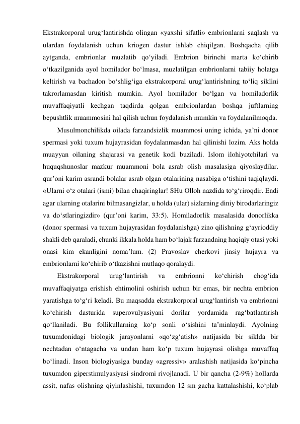 Ekstrakorporal urug‘lantirishda olingan «yaxshi sifatli» embrionlarni saqlash va 
ulardan foydalanish uchun kriogen dastur ishlab chiqilgan. Boshqacha qilib 
aytganda, embrionlar muzlatib qo‘yiladi. Embrion birinchi marta ko‘chirib 
o‘tkazilganida ayol homilador bo‘lmasa, muzlatilgan embrionlarni tabiiy holatga 
keltirish va bachadon bo‘shlig‘iga ekstrakorporal urug‘lantirishning to‘liq siklini 
takrorlamasdan kiritish mumkin. Ayol homilador bo‘lgan va homiladorlik 
muvaffaqiyatli kechgan taqdirda qolgan embrionlardan boshqa juftlarning 
bepushtlik muammosini hal qilish uchun foydalanish mumkin va foydalanilmoqda.  
Musulmonchilikda oilada farzandsizlik muammosi uning ichida, ya’ni donor 
spermasi yoki tuxum hujayrasidan foydalanmasdan hal qilinishi lozim. Aks holda 
muayyan oilaning shajarasi va genetik kodi buziladi. Islom ilohiyotchilari va 
huquqshunoslar mazkur muammoni bola asrab olish masalasiga qiyoslaydilar. 
qur’oni karim asrandi bolalar asrab olgan otalarining nasabiga o‘tishini taqiqlaydi. 
«Ularni o‘z otalari (ismi) bilan chaqiringlar! SHu Olloh nazdida to‘g‘riroqdir. Endi 
agar ularning otalarini bilmasangizlar, u holda (ular) sizlarning diniy birodarlaringiz 
va do‘stlaringizdir» (qur’oni karim, 33:5). Homiladorlik masalasida donorlikka 
(donor spermasi va tuxum hujayrasidan foydalanishga) zino qilishning g‘ayrioddiy 
shakli deb qaraladi, chunki ikkala holda ham bo‘lajak farzandning haqiqiy otasi yoki 
onasi kim ekanligini noma’lum. (2) Pravoslav cherkovi jinsiy hujayra va 
embrionlarni ko‘chirib o‘tkazishni mutlaqo qoralaydi.  
Ekstrakorporal 
urug‘lantirish 
va 
embrionni 
ko‘chirish 
chog‘ida 
muvaffaqiyatga erishish ehtimolini oshirish uchun bir emas, bir nechta embrion 
yaratishga to‘g‘ri keladi. Bu maqsadda ekstrakorporal urug‘lantirish va embrionni 
ko‘chirish 
dasturida 
superovulyasiyani 
dorilar 
yordamida 
rag‘batlantirish 
qo‘llaniladi. Bu follikullarning ko‘p sonli o‘sishini ta’minlaydi. Ayolning 
tuxumdonidagi biologik jarayonlarni «qo‘zg‘atish» natijasida bir siklda bir 
nechtadan o‘ntagacha va undan ham ko‘p tuxum hujayrasi olishga muvaffaq 
bo‘linadi. Inson biologiyasiga bunday «agressiv» aralashish natijasida ko‘pincha 
tuxumdon giperstimulyasiyasi sindromi rivojlanadi. U bir qancha (2-9%) hollarda 
assit, nafas olishning qiyinlashishi, tuxumdon 12 sm gacha kattalashishi, ko‘plab 
