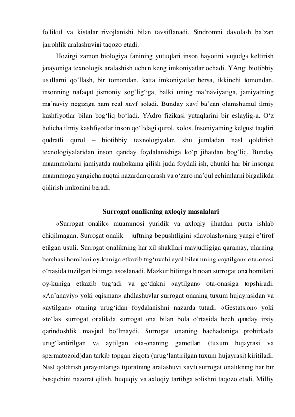 follikul va kistalar rivojlanishi bilan tavsiflanadi. Sindromni davolash ba’zan 
jarrohlik aralashuvini taqozo etadi.  
Hozirgi zamon biologiya fanining yutuqlari inson hayotini vujudga keltirish 
jarayoniga texnologik aralashish uchun keng imkoniyatlar ochadi. YAngi biotibbiy 
usullarni qo‘llash, bir tomondan, katta imkoniyatlar bersa, ikkinchi tomondan, 
insonning nafaqat jismoniy sog‘lig‘iga, balki uning ma’naviyatiga, jamiyatning 
ma’naviy negiziga ham real xavf soladi. Bunday xavf ba’zan olamshumul ilmiy 
kashfiyotlar bilan bog‘liq bo‘ladi. YAdro fizikasi yutuqlarini bir eslaylig-a. O‘z 
holicha ilmiy kashfiyotlar inson qo‘lidagi qurol, xolos. Insoniyatning kelgusi taqdiri 
qudratli qurol – biotibbiy texnologiyalar, shu jumladan nasl qoldirish 
texnologiyalaridan inson qanday foydalanishiga ko‘p jihatdan bog‘liq. Bunday 
muammolarni jamiyatda muhokama qilish juda foydali ish, chunki har bir insonga 
muammoga yangicha nuqtai nazardan qarash va o‘zaro ma’qul echimlarni birgalikda 
qidirish imkonini beradi.  
 
                           Surrogat onalikning axloqiy masalalari 
«Surrogat onalik» muammosi yuridik va axloqiy jihatdan puxta ishlab 
chiqilmagan. Surrogat onalik – juftning bepushtligini «davolash»ning yangi e’tirof 
etilgan usuli. Surrogat onalikning har xil shakllari mavjudligiga qaramay, ularning 
barchasi homilani oy-kuniga etkazib tug‘uvchi ayol bilan uning «aytilgan» ota-onasi 
o‘rtasida tuzilgan bitimga asoslanadi. Mazkur bitimga binoan surrogat ona homilani 
oy-kuniga etkazib tug‘adi va go‘dakni «aytilgan» ota-onasiga topshiradi. 
«An’anaviy» yoki «qisman» ahdlashuvlar surrogat onaning tuxum hujayrasidan va 
«aytilgan» otaning urug‘idan foydalanishni nazarda tutadi. «Gestatsion» yoki 
«to‘la» surrogat onalikda surrogat ona bilan bola o‘rtasida hech qanday irsiy 
qarindoshlik mavjud bo‘lmaydi. Surrogat onaning bachadoniga probirkada 
urug‘lantirilgan va aytilgan ota-onaning gametlari (tuxum hujayrasi va 
spermatozoid)dan tarkib topgan zigota (urug‘lantirilgan tuxum hujayrasi) kiritiladi. 
Nasl qoldirish jarayonlariga tijoratning aralashuvi xavfi surrogat onalikning har bir 
bosqichini nazorat qilish, huquqiy va axloqiy tartibga solishni taqozo etadi. Milliy 
