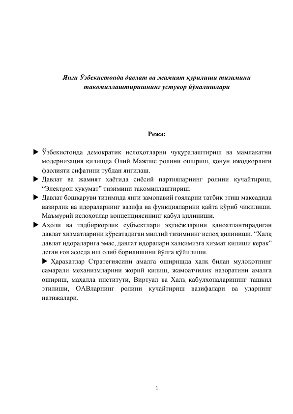 1 
 
 
 
 
 
 
Янги Ўзбекистонда давлат ва жамият қурилиши тизимини 
такомиллаштиришнинг устувор йўналишлари 
 
 
 
 
Режа: 
 
 Ўзбекистонда демократик ислоҳотларни чуқуралаштириш ва мамлакатни 
модернизация қилишда Олий Мажлис ролини ошириш, қонун ижодкорлиги 
фаолияти сифатини тубдан янгилаш.   
 Давлат ва жамият ҳаётида сиёсий партияларнинг ролини кучайтириш, 
“Электрон ҳукумат” тизимини такомиллаштириш.  
 Давлат бошқаруви тизимида янги замонавий ғояларни татбиқ этиш мақсадида 
вазирлик ва идораларнинг вазифа ва функцияларини қайта кўриб чиқилиши. 
Маъмурий ислоҳотлар концепциясининг қабул қилиниши.  
 Аҳоли ва тадбиркорлик субъектлари эҳтиёжларини қаноатлантирадиган 
давлат хизматларини кўрсатадиган миллий тизимнинг ислоҳ қилиниши. “Халқ 
давлат идораларига эмас, давлат идоралари халқимизга хизмат қилиши керак” 
деган ғоя асосда иш олиб борилишини йўлга қўйилиши.     
 Ҳаракатлар Стратегиясини амалга оширишда халқ билан мулоқотнинг 
самарали механизмларини жорий қилиш, жамоатчилик назоратини амалга 
ошириш, маҳалла институти, Виртуал ва Халқ қабулхоналарининг ташкил 
этилиши, ОАВларнинг ролини кучайтириш вазифалари ва уларнинг  
натижалари. 
 
 
 
 
 
 
 
 
