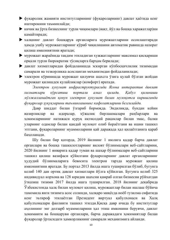 10 
 
 фуқаролик жамияти институтларининг (фуқароларнинг) давлат ҳаётида кенг  
иштирокини таъминлайди; 
 кичик ва ўрта бизнеснинг турли чиқимлари (вақт, йўл ва бошқа харажатлар)ни 
камайтиради; 
 халқнинг давлат бошқарув органларига мурожаатларини осонлаштиради 
ҳамда ушбу мурожаатларнинг кўриб чиқилишини автоматик равишда назорат 
қилиш имкониятини яратади; 
 мурожаат жараёнида тақдим этиладиган хужжатларнинг максимал қисқариши 
орқали турли бюрократик тўсиқларга барҳам берилади; 
 давлат хизматларидан фойдаланишда эскирган кўпбосқичлилик тизимидан 
самарали ва тезкорликка асосланган механизмдан фойдаланилади; 
 электрон кўринишда мурожаат қилувчи шахсга ўзига қулай бўлган жойдан 
мурожаат қилишдек қулайликлар (комфорт) яратади. 
Электрон ҳукумат инфраструктурасида Ягона интерактив давлат 
хизматлари 
кўрсатиш 
портали 
амал 
қилади. 
Қабул 
қилиниши 
мўлжалланаётган қонун электрон ҳукумат билан мулоқотга киришганда 
фуқаролар ҳуқуқларини таъминлашнинг кафолатларини белгилайди. 
Давр шиддат билан ўзгариб бормоқда. Эндиликда, бундан кейин 
вазирликлар 
ва 
идоралар, 
хўжалик 
бирлашмалари 
раҳбарлари 
ва 
ҳокимларининг натижаси қуруқ иқтисодий рақамлар билан эмас, балки 
уларнинг одамлар билан қандай мулоқот олиб бораётгани ва ишни ташкил 
этггани, фуқароларнинг муаммоларини қай даражада ҳал қилаётганига қараб 
баҳоланади. 
Шу билан бир қаторда, 2019 йилнинг 1 июлига қадар барча давлат 
органлари ва бошқа ташкилотларнинг вилоят бўлинмалари веб-сайтларини, 
2020 йилнинг 1 январига қадар туман ва шаҳар бўлинмалари веб-сайтларини 
ташкил қилиш вазифаси қўйилгани фуқароларнинг давлат органларининг 
ҳудудий бўлинмаларига бевосита электрон тарзда мурожаат қилиш 
имкониятини яратади. Бу портал 2013 йилда ишга туширилган бўлиб, бугунга 
келиб 140 дан ортиқ давлат хизматлари йўлга қўйилган. Бугунга келиб 325 
индивидуал корхона ва 128 юридик шахсни қамраб олган бизнесни рўйхатдан 
ўтказиш тизими 2017 йилда ишга туширилган. 2018 йилнинг декабрида 
Ўзбекистонда халқ билан мулоқот қилиш, мурожаатлар билан ишлаш бўйича 
тамомила янги тизимга асос солинди, халқаро миқёсда ноёб тузилма сифатида 
кенг эътироф этилаётган Президент виртуал қабулхонаси ва Халқ 
қабулхоналари фаолияти ташкил этилди.Қисқа давр ичида бу институтлар 
аҳолининг энг долзарб муаммоларини ҳал этиш имконини берувчи, давлат 
ҳокимияти ва бошқаруви органлари, барча даражадаги ҳокимиятлар билан 
фуқаролар ўртасидаги ҳамкорликнинг самарали механизмига айланди. 
