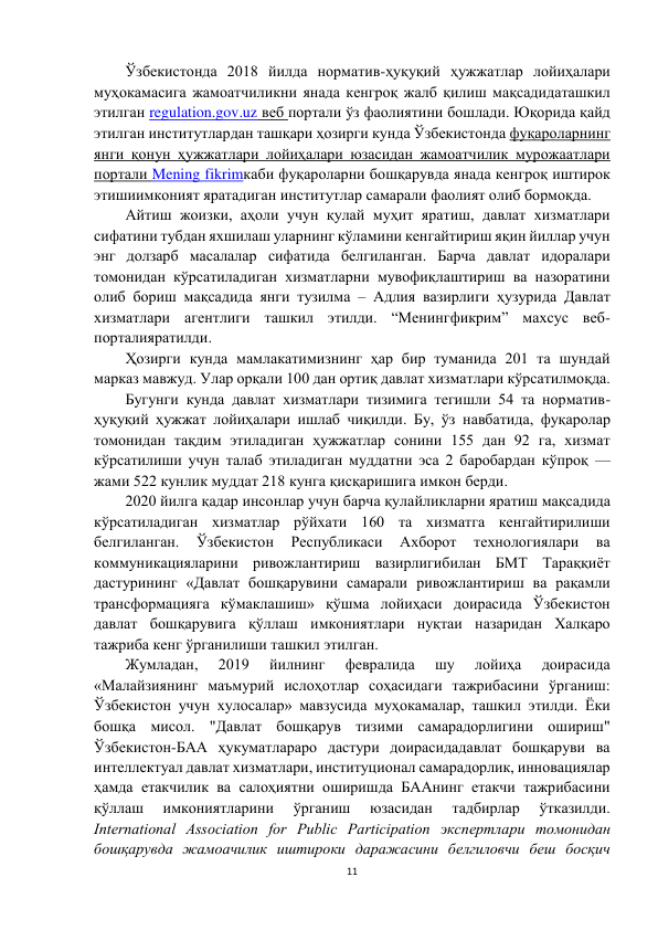 11 
 
Ўзбекистонда 2018 йилда норматив-ҳуқуқий ҳужжатлар лойиҳалари 
муҳокамасига жамоатчиликни янада кенгроқ жалб қилиш мақсадидаташкил 
этилган regulation.gov.uz веб портали ўз фаолиятини бошлади. Юқорида қайд 
этилган институтлардан ташқари ҳозирги кунда Ўзбекистонда фуқароларнинг 
янги қонун ҳужжатлари лойиҳалари юзасидан жамоатчилик мурожаатлари 
портали Mening fikrimкаби фуқароларни бошқарувда янада кенгроқ иштирок 
этишиимконият яратадиган институтлар самарали фаолият олиб бормоқда. 
Айтиш жоизки, аҳоли учун қулай муҳит яратиш, давлат хизматлари 
сифатини тубдан яхшилаш уларнинг кўламини кенгайтириш яқин йиллар учун 
энг долзарб масалалар сифатида белгиланган. Барча давлат идоралари 
томонидан кўрсатиладиган хизматларни мувофиқлаштириш ва назоратини 
олиб бориш мақсадида янги тузилма – Адлия вазирлиги ҳузурида Давлат 
хизматлари агентлиги ташкил этилди. “Менингфикрим” махсус веб-
порталияратилди.  
Ҳозирги кунда мамлакатимизнинг ҳар бир туманида 201 та шундай 
марказ мавжуд. Улар орқали 100 дан ортиқ давлат хизматлари кўрсатилмоқда.  
Бугунги кунда давлат хизматлари тизимига тегишли 54 та норматив-
ҳуқуқий ҳужжат лойиҳалари ишлаб чиқилди. Бу, ўз навбатида, фуқаролар 
томонидан тақдим этиладиган ҳужжатлар сонини 155 дан 92 га, хизмат 
кўрсатилиши учун талаб этиладиган муддатни эса 2 баробардан кўпроқ — 
жами 522 кунлик муддат 218 кунга қисқаришига имкон берди. 
2020 йилга қадар инсонлар учун барча қулайликларни яратиш мақсадида 
кўрсатиладиган хизматлар рўйхати 160 та хизматга кенгайтирилиши 
белгиланган. 
Ўзбекистон 
Республикаси 
Ахборот 
технологиялари 
ва 
коммуникацияларини ривожлантириш вазирлигибилан БМТ Тараққиёт 
дастурининг «Давлат бошқарувини самарали ривожлантириш ва рақамли 
трансформацияга кўмаклашиш» қўшма лойиҳаси доирасида Ўзбекистон 
давлат бошқарувига қўллаш имкониятлари нуқтаи назаридан Халқаро 
тажриба кенг ўрганилиши ташкил этилган. 
Жумладан, 
2019 
йилнинг 
февралида 
шу 
лойиҳа 
доирасида 
«Малайзиянинг маъмурий ислоҳотлар соҳасидаги тажрибасини ўрганиш: 
Ўзбекистон учун хулосалар» мавзусида муҳокамалар, ташкил этилди. Ёки 
бошқа мисол. "Давлат бошқарув тизими самарадорлигини ошириш" 
Ўзбекистон-БАА ҳукуматлараро дастури доирасидадавлат бошқаруви ва 
интеллектуал давлат хизматлари, институционал самарадорлик, инновациялар 
ҳамда етакчилик ва салоҳиятни оширишда БААнинг етакчи тажрибасини 
қўллаш 
имкониятларини 
ўрганиш 
юзасидан 
тадбирлар 
ўтказилди. 
International Association for Public Participation экспертлари томонидан 
бошқарувда жамоачилик иштироки даражасини белгиловчи беш босқич 
