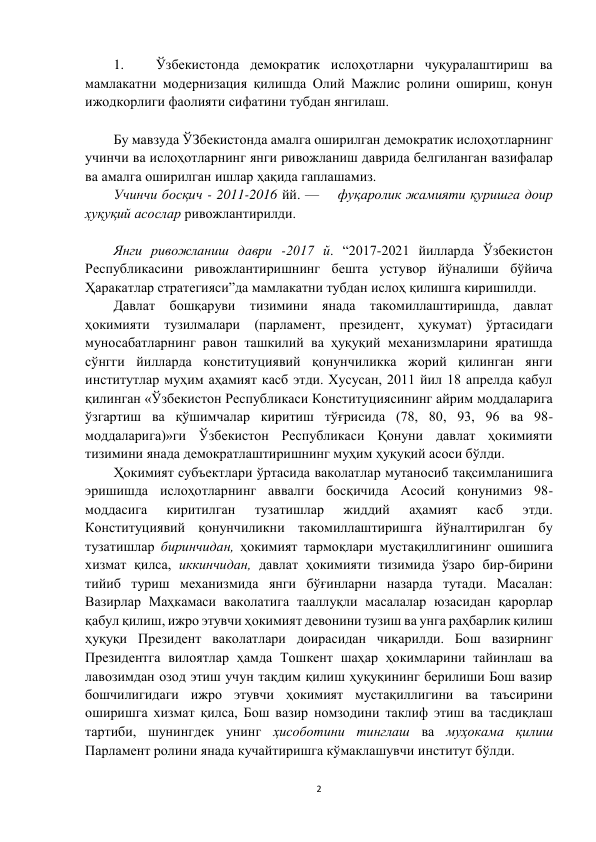 2 
 
1. 
Ўзбекистонда демократик ислоҳотларни чуқуралаштириш ва 
мамлакатни модернизация қилишда Олий Мажлис ролини ошириш, қонун 
ижодкорлиги фаолияти сифатини тубдан янгилаш.   
 
Бу мавзуда ЎЗбекистонда амалга оширилган демократик ислоҳотларнинг 
учинчи ва ислоҳотларнинг янги ривожланиш даврида белгиланган вазифалар 
ва амалга оширилган ишлар ҳақида гаплашамиз. 
Учинчи босқич - 2011-2016 йй. —    фуқаролик жамияти қуришга доир 
ҳуқуқий асослар ривожлантирилди. 
 
Янги ривожланиш даври -2017 й. “2017-2021 йилларда Ўзбекистон 
Республикасини ривожлантиришнинг бешта устувор йўналиши бўйича 
Ҳаракатлар стратегияси”да мамлакатни тубдан ислоҳ қилишга киришилди. 
Давлат бошқаруви тизимини янада такомиллаштиришда, давлат 
ҳокимияти тузилмалари (парламент, президент, ҳукумат) ўртасидаги 
муносабатларнинг равон ташкилий ва ҳуқуқий механизмларини яратишда 
сўнгги йилларда конституциявий қонунчиликка жорий қилинган янги 
институтлар муҳим аҳамият касб этди. Хусусан, 2011 йил 18 апрелда қабул 
қилинган «Ўзбекистон Республикаси Конституциясининг айрим моддаларига 
ўзгартиш ва қўшимчалар киритиш тўғрисида (78, 80, 93, 96 ва 98-
моддаларига)»ги Ўзбекистон Республикаси Қонуни давлат ҳокимияти 
тизимини янада демократлаштиришнинг муҳим ҳуқуқий асоси бўлди. 
Ҳокимият субъектлари ўртасида ваколатлар мутаносиб тақсимланишига 
эришишда ислоҳотларнинг аввалги босқичида Асосий қонунимиз 98-
моддасига 
киритилган 
тузатишлар 
жиддий 
аҳамият 
касб 
этди. 
Конституциявий қонунчиликни такомиллаштиришга йўналтирилган бу 
тузатишлар биринчидан, ҳокимият тармоқлари мустақиллигининг ошишига 
хизмат қилса, иккинчидан, давлат ҳокимияти тизимида ўзаро бир-бирини 
тийиб туриш механизмида янги бўғинларни назарда тутади. Масалан: 
Вазирлар Маҳкамаси ваколатига тааллуқли масалалар юзасидан қарорлар 
қабул қилиш, ижро этувчи ҳокимият девонини тузиш ва унга раҳбарлик қилиш 
ҳуқуқи Президент ваколатлари доирасидан чиқарилди. Бош вазирнинг 
Президентга вилоятлар ҳамда Тошкент шаҳар ҳокимларини тайинлаш ва 
лавозимдан озод этиш учун тақдим қилиш ҳуқуқининг берилиши Бош вазир 
бошчилигидаги ижро этувчи ҳокимият мустақиллигини ва таъсирини 
оширишга хизмат қилса, Бош вазир номзодини таклиф этиш ва тасдиқлаш 
тартиби, шунингдек унинг ҳисоботини тинглаш ва муҳокама қилиш 
Парламент ролини янада кучайтиришга кўмаклашувчи институт бўлди. 
