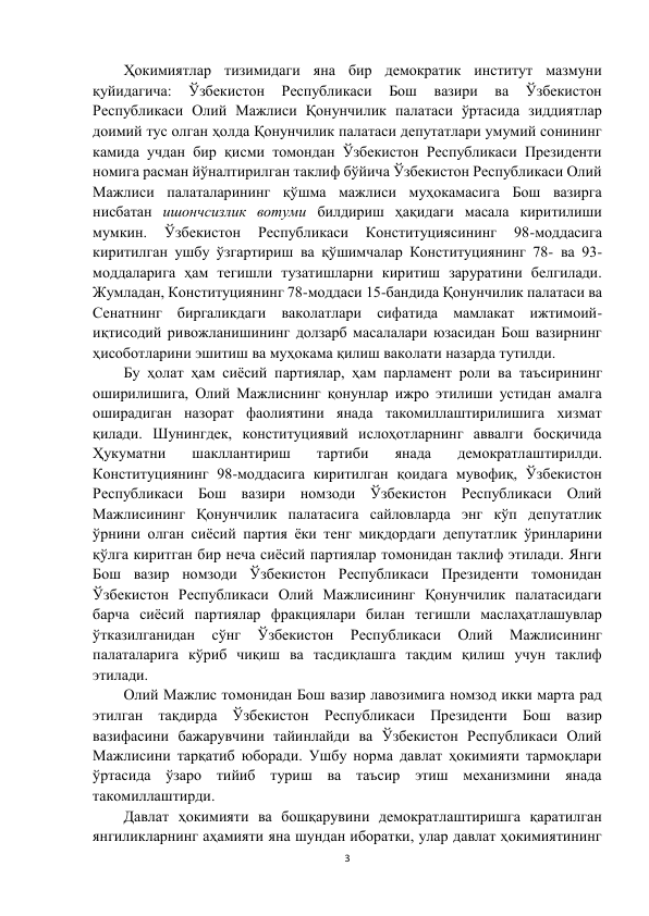 3 
 
Ҳокимиятлар тизимидаги яна бир демократик институт мазмуни 
қуйидагича: 
Ўзбекистон 
Республикаси 
Бош 
вазири 
ва 
Ўзбекистон 
Республикаси Олий Мажлиси Қонунчилик палатаси ўртасида зиддиятлар 
доимий тус олган ҳолда Қонунчилик палатаси депутатлари умумий сонининг 
камида учдан бир қисми томондан Ўзбекистон Республикаси Президенти 
номига расман йўналтирилган таклиф бўйича Ўзбекистон Республикаси Олий 
Мажлиси палаталарининг қўшма мажлиси муҳокамасига Бош вазирга 
нисбатан ишончсизлик вотуми билдириш ҳақидаги масала киритилиши 
мумкин. 
Ўзбекистон 
Республикаси 
Конституциясининг 
98-моддасига 
киритилган ушбу ўзгартириш ва қўшимчалар Конституциянинг 78- ва 93-
моддаларига ҳам тегишли тузатишларни киритиш заруратини белгилади. 
Жумладан, Конституциянинг 78-моддаси 15-бандида Қонунчилик палатаси ва 
Сенатнинг биргаликдаги ваколатлари сифатида мамлакат ижтимоий-
иқтисодий ривожланишининг долзарб масалалари юзасидан Бош вазирнинг 
ҳисоботларини эшитиш ва муҳокама қилиш ваколати назарда тутилди.  
Бу ҳолат ҳам сиёсий партиялар, ҳам парламент роли ва таъсирининг 
оширилишига, Олий Мажлиснинг қонунлар ижро этилиши устидан амалга 
оширадиган назорат фаолиятини янада такомиллаштирилишига хизмат 
қилади. Шунингдек, конституциявий ислоҳотларнинг аввалги босқичида 
Ҳукуматни 
шакллантириш 
тартиби 
янада 
демократлаштирилди. 
Конституциянинг 98-моддасига киритилган қоидага мувофиқ, Ўзбекистон 
Республикаси Бош вазири номзоди Ўзбекистон Республикаси Олий 
Мажлисининг Қонунчилик палатасига сайловларда энг кўп депутатлик 
ўрнини олган сиёсий партия ёки тенг миқдордаги депутатлик ўринларини 
қўлга киритган бир неча сиёсий партиялар томонидан таклиф этилади. Янги 
Бош вазир номзоди Ўзбекистон Республикаси Президенти томонидан 
Ўзбекистон Республикаси Олий Мажлисининг Қонунчилик палатасидаги 
барча сиёсий партиялар фракциялари билан тегишли маслаҳатлашувлар 
ўтказилганидан 
сўнг 
Ўзбекистон 
Республикаси 
Олий 
Мажлисининг 
палаталарига кўриб чиқиш ва тасдиқлашга тақдим қилиш учун таклиф 
этилади. 
Олий Мажлис томонидан Бош вазир лавозимига номзод икки марта рад 
этилган тақдирда Ўзбекистон Республикаси Президенти Бош вазир 
вазифасини бажарувчини тайинлайди ва Ўзбекистон Республикаси Олий 
Мажлисини тарқатиб юборади. Ушбу норма давлат ҳокимияти тармоқлари 
ўртасида ўзаро тийиб туриш ва таъсир этиш механизмини янада 
такомиллаштирди. 
Давлат ҳокимияти ва бошқарувини демократлаштиришга қаратилган 
янгиликларнинг аҳамияти яна шундан иборатки, улар давлат ҳокимиятининг 
