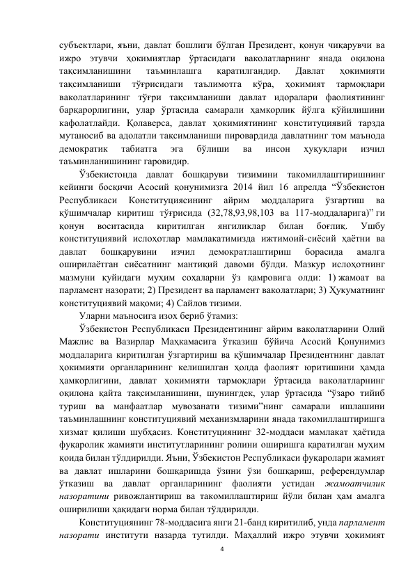 4 
 
субъектлари, яъни, давлат бошлиги бўлган Президент, қонун чиқарувчи ва 
ижро этувчи ҳокимиятлар ўртасидаги ваколатларнинг янада оқилона 
тақсимланишини 
таъминлашга 
қаратилгандир. 
Давлат 
ҳокимияти 
тақсимланиши 
тўғрисидаги 
таълимотга 
кўра, 
ҳокимият 
тармоқлари 
ваколатларининг тўғри тақсимланиши давлат идоралари фаолиятининг 
барқарорлигини, улар ўртасида самарали ҳамкорлик йўлга қўйилишини 
кафолатлайди. Қолаверса, давлат ҳокимиятининг конституциявий тарзда 
мутаносиб ва адолатли тақсимланиши пировардида давлатнинг том маънода 
демократик 
табиатга 
эга 
бўлиши 
ва 
инсон 
ҳуқуқлари 
изчил 
таъминланишининг гаровидир. 
Ўзбекистонда давлат бошқаруви тизимини такомиллаштиришнинг 
кейинги босқичи Асосий қонунимизга 2014 йил 16 апрелда “Ўзбекистон 
Республикаси 
Конституциясининг 
айрим 
моддаларига 
ўзгартиш 
ва 
қўшимчалар киритиш тўғрисида (32,78,93,98,103 ва 117-моддаларига)” ги 
қонун 
воситасида 
киритилган 
янгиликлар 
билан 
боғлиқ. 
Ушбу 
конституциявий ислоҳотлар мамлакатимизда ижтимоий-сиёсий ҳаётни ва 
давлат 
бошқарувини 
изчил 
демократлаштириш 
борасида 
амалга 
оширилаётган сиёсатнинг мантиқий давоми бўлди. Мазкур ислоҳотнинг 
мазмуни қуйидаги муҳим соҳаларни ўз қамровига олди: 1) жамоат ва 
парламент назорати; 2) Президент ва парламент ваколатлари; 3) Ҳукуматнинг 
конституциявий мақоми; 4) Сайлов тизими. 
Уларни маъносига изох бериб ўтамиз: 
Ўзбекистон Республикаси Президентининг айрим ваколатларини Олий 
Мажлис ва Вазирлар Маҳкамасига ўтказиш бўйича Асосий Қонунимиз 
моддаларига киритилган ўзгартириш ва қўшимчалар Президентнинг давлат 
ҳокимияти органларининг келишилган ҳолда фаолият юритишини ҳамда 
ҳамкорлигини, давлат ҳокимияти тармоқлари ўртасида ваколатларнинг 
оқилона қайта тақсимланишини, шунингдек, улар ўртасида “ўзаро тийиб 
туриш ва манфаатлар мувозанати тизими”нинг самарали ишлашини 
таъминлашнинг конституциявий механизмларини янада такомиллаштиришга 
хизмат қилиши шубҳасиз. Конституциянинг 32-моддаси мамлакат ҳаётида 
фуқаролик жамияти институтларининг ролини оширишга қаратилган муҳим 
қоида билан тўлдирилди. Яъни, Ўзбекистон Республикаси фуқаролари жамият 
ва давлат ишларини бошқаришда ўзини ўзи бошқариш, референдумлар 
ўтказиш ва давлат органларининг фаолияти устидан жамоатчилик 
назоратини ривожлантириш ва такомиллаштириш йўли билан ҳам амалга 
оширилиши ҳақидаги норма билан тўлдирилди.  
Конституциянинг 78-моддасига янги 21-банд киритилиб, унда парламент 
назорати институти назарда тутилди. Маҳаллий ижро этувчи ҳокимият 
