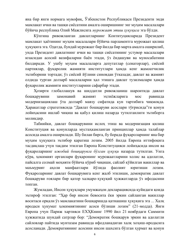 6 
 
яна бир янги нормага мувофиқ, Ўзбекистон Республикаси Президенти энди 
мамлакат ички ва ташқи сиёсатини амалга оширишнинг энг муҳим масалалари 
бўйича республика Олий Мажлисига мурожаат этиш ҳуқуқига эга бўлди.  
Кўпгина ривожланган давлатларнинг Контитуцияларида Президент 
мамлакат ҳаётининг муҳим масалалари бўйича парламентга мурожаат қилиш 
ҳуқуқига эга. Одатда, бундай мурожаат бир йилда бир марта амалга оширилиб, 
унда Президент давлатнинг ички ва ташқи сиёсатининг устувор масалалари 
юзасидан асосий вазифаларни баён этади, ўз ёндашуви ва муносабатини 
билдиради. У ушбу муҳим масалаларга депутатлар (сенаторлар), сиёсий 
партиялар, фуқаролик жамияти институтлари ҳамда кенг жамоатчилик 
эътиборини тортади; ўз сиёсий йўлини синовдан ўтказади; давлат ва жамият 
олдида турган долзарб масалаларни ҳал этишга давлат тузилмалари ҳамда 
фуқаролик жамияти институтларини сафарбар этади. 
Ҳозирги глобаллашув ва шиддатли ривожланиш шароитида давлат 
бошқарувини 
замонавий 
жамият 
эҳтиёжларига 
мос 
равишда 
модернизациялаш ўта долзарб мавзу сифатида кун тартибига чиқмоқда. 
Ҳаракатлар стратегиясида “Давлат бошқаруви асослари тўғрисида”ги қонун 
лойиҳасини ишлаб чиқиш ва қабул қилиш назарда тутилганлиги эътиборга 
моликдир. 
Табиийки, давлат бошқарувини ислоҳ этиш ва модернизация қилиш 
Конституция ва қонунларда мустаҳкамланган принциплар ҳамда талаблар 
асосида амалга оширилади. Шу билан бирга, бу борада фуқароларнинг яна бир 
муҳим ҳуқуқига эътибор қаратиш лозим. 2005 йилда Европа иттифоқига 
тасдиқлаш учун тақдим этилган Европа Конституцияси лойиҳасида инсон ва 
фуқароларнинг ижобий бошқарувга бўлган ҳуқуқи назарда тутилган. Унга 
кўра, ҳокимият органлари фуқаронинг мурожаатларини холис ва адолатли, 
пайсалга солмай моҳияти бўйича кўриб чиқиши, сайлаб қўйилган вакиллар ва 
маъмурият 
аҳоли 
манфаатлари 
йўлида 
фаолият 
юритиши 
лозим. 
Фуқароларнинг давлат бошқарувига кенг жалб этилиши, демократик давлат 
бошқаруви ғоялари бир қатор халқаро-ҳуқуқий ҳужжатларда ўз ифодасини 
топган.  
Жумладан, Инсон ҳуқуқлари умумжаҳон декларациясида қуйидаги қоида 
эътироф этилган: “Ҳар бир инсон бевосита ёки эркин сайланган вакиллар 
воситаси орқали ўз мамлакатини бошқаришда қатнашиш ҳуқуқига эга ... Халқ 
иродаси ҳукумат ҳокимиятининг асоси бўлиши лозим” (21-модда). Янги 
Европа учун Париж хартияси ЕХҲКнинг 1990 йил 21 ноябрдаги Саммити 
ҳужжатида шундай сатрлар бор: “Демократик бошқарув эркин ва адолатли 
сайловлар пайтида мунтазам равишда ифодланадиган халқ хоҳиш-иродасига 
асосланади. Демократиянинг асосини инсон шахсига бўлган ҳурмат ва қонун 
