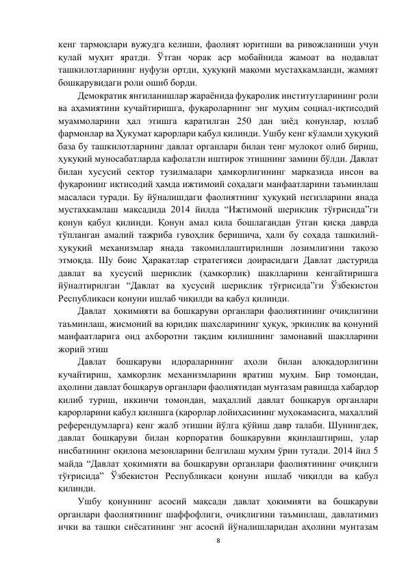 8 
 
кенг тармоқлари вужудга келиши, фаолият юритиши ва ривожланиши учун 
қулай муҳит яратди. Ўтган чорак аср мобайнида жамоат ва нодавлат 
ташкилотларининг нуфузи ортди, ҳуқуқий мақоми мустаҳкамланди, жамият 
бошқарувидаги роли ошиб борди.  
Демократик янгиланишлар жараёнида фуқаролик институтларининг роли 
ва аҳамиятини кучайтиришга, фуқароларнинг энг муҳим социал-иқтисодий 
муаммоларини ҳал этишга қаратилган 250 дан зиёд қонунлар, юзлаб 
фармонлар ва Ҳукумат қарорлари қабул қилинди. Ушбу кенг кўламли ҳуқуқий 
база бу ташкилотларнинг давлат органлари билан тенг мулоқот олиб бириш, 
ҳуқуқий муносабатларда кафолатли иштирок этишнинг замини бўлди. Давлат 
билан хусусий сектор тузилмалари ҳамкорлигининг марказида инсон ва 
фуқаронинг иқтисодий ҳамда ижтимоий соҳадаги манфаатларини таъминлаш 
масаласи туради. Бу йўналишдаги фаолиятнинг ҳуқуқий негизларини янада 
мустаҳкамлаш мақсадида 2014 йилда “Ижтимоий шериклик тўғрисида”ги 
қонун қабул қилинди. Қонун амал қила бошлагандан ўтган қисқа даврда 
тўпланган амалий тажриба гувоҳлик беришича, ҳали бу соҳада ташкилий-
ҳуқуқий механизмлар янада такомиллаштирилиши лозимлигини тақозо 
этмоқда. Шу боис Ҳаракатлар стратегияси доирасидаги Давлат дастурида 
давлат ва хусусий шериклик (ҳамкорлик) шаклларини кенгайтиришга 
йўналтирилган “Давлат ва хусусий шериклик тўғрисида”ги Ўзбекистон 
Республикаси қонуни ишлаб чиқилди ва қабул қилинди.  
Давлат  ҳокимияти ва бошқаруви органлари фаолиятининг очиқлигини 
таъминлаш, жисмоний ва юридик шахсларининг ҳуқуқ, эркинлик ва қонуний 
манфаатларига оид ахборотни тақдим қилишнинг замонавий шаклларини 
жорий этиш 
Давлат бошқаруви 
идораларининг 
аҳоли билан алоқадорлигини 
кучайтириш, ҳамкорлик механизмларини яратиш муҳим. Бир томондан, 
аҳолини давлат бошқарув органлари фаолиятидан мунтазам равишда хабардор 
қилиб туриш, иккинчи томондан, маҳаллий давлат бошқарув органлари 
қарорларини қабул қилишга (қарорлар лойиҳасининг муҳокамасига, маҳаллий 
референдумларга) кенг жалб этишни йўлга қўйиш давр талаби. Шунингдек, 
давлат бошқаруви билан корпоратив бошқарувни яқинлаштириш, улар 
нисбатининг оқилона мезонларини белгилаш муҳим ўрин тутади. 2014 йил 5 
майда “Давлат ҳокимияти ва бошқаруви органлари фаолиятининг очиқлиги 
тўғрисида” Ўзбекистон Республикаси қонуни ишлаб чиқилди ва қабул 
қилинди.  
Ушбу қонуннинг асосий мақсади давлат ҳокимияти ва бошқаруви 
органлари фаолиятининг шаффофлиги, очиқлигини таъминлаш, давлатимиз 
ички ва ташқи сиёсатининг энг асосий йўналишларидан аҳолини мунтазам 
