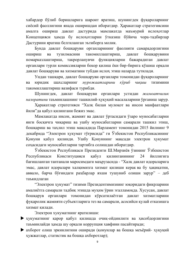 9 
 
хабардор бўлиб боришларига шароит яратиш, шунингдек фуқароларнинг 
сиёсий фаоллигини янада оширишдан иборатдир. Ҳаракатлар стратегиясини 
амалга ошириш давлат дастурида мамлакатда маъмурий ислоҳотлар 
Концепцияси ҳамда бу ислоҳотларни ўтказиш бўйича чора-тадбирлар 
Дастурини яратиш белгиланган эътиборга молик.  
Бунда давлат бошқаруви органларининг фаолияти самарадорлигини 
ошириш 
ва 
тузилмасини 
такомиллаштириш, 
давлат 
бошқарувини 
номарказлаштириш, такрорланувчи функцияларни бажарадиган давлат 
органлари турли комиссияларни бекор қилиш ёки бир-бирига қўшиш орқали 
давлат бошқаруви ва хизматини тубдан ислоҳ этиш назарда тутилади. 
Ундан ташқари, давлат бошқаруви органлари томонидан фуқароларнинг 
ва 
юридик 
шахсларнинг 
мурожаатларини 
кўриб 
чиқиш 
тизимини 
такомиллаштириш вазифаси турибди. 
Шунингдек, давлат бошқаруви органлари устидан жамоатчилик 
назоратини таъминлашнинг ташкилий-ҳуқуқий масалаларини ўрганиш зарур. 
Ҳаракатлар стратегияси “Халқ билан мулоқот ва инсон манфаатлари 
йили”да қабул қилингани бежиз эмас.  
Мамлакатда инсон, жамият ва давлат ўртасидаги ўзаро муносабатларни 
янги босқичга чиқариш ва ушбу муносабатларни самарали ташкил этиш, 
бошқариш ва таҳлил этиш мақсадида Парламент томонидан 2015 йилнинг 9 
декабрида “Электрон ҳукумат тўғрисида” ги Ўзбекистон Республикасининг 
Қонуни қабул қилинди. Ушбу Қонуннинг мақсади электрон ҳукумат 
соҳасидаги муносабатларни тартибга солишдан иборатдир. 
Ўзбекистон Республикаси Президенти Ш.Мирзиёв ўзининг Ўзбекистон 
Республикаси 
Конституцияси 
қабул 
қилинганининг 
24 
йиллигига 
бағишланган тантанали маросимдаги маърузасида - “Халқ давлат идораларига 
эмас, давлат идоралари халқимизга хизмат қилиши керак ва бу ҳақиқатни, 
аввало, барча бўғиндаги раҳбарлар яхши тушуниб олиши зарур” – деб 
таъкидлаган 
“Электрон ҳукумат” тизими Президентимизнинг юқоридаги фикрларини 
амалиётга самарали тадбиқ этишда муҳим ўрин эгалламоқда. Хусусан, давлат 
бошқарув органлари томонидан кўрсатилаётган давлат хизматларини 
фуқаролик жамияти субъектларига тез ва самарали, асосийси қулай етказишга 
хизмат қилади.  
Электрон хукуматнинг яратилиши: 
 ҳукуматнинг қарор қабул қилишда очиқ-ойдинлиги ва ҳисобдорлигини 
таъминлайди ҳамда шу орқали коррупция хавфини пасайтиради; 
 ахборот олиш эркинлигини оширади (қонунлар ва бошқа меъёрий- ҳуқуқий 
ҳужжатлар, статистик ва бошқа ахборотлар); 
