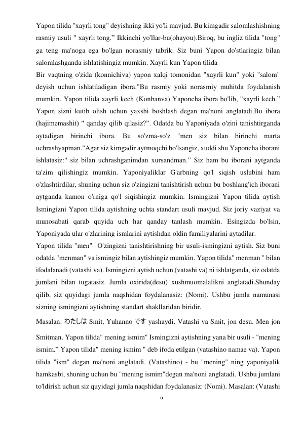 9 
 
Yapon tilida "xayrli tong" deyishning ikki yo'li mavjud. Bu kimgadir salomlashishning 
rasmiy usuli " xayrli tong.” Ikkinchi yo'llar-bu(ohayou).Biroq, bu ingliz tilida "tong" 
ga teng ma'noga ega bo'lgan norasmiy tabrik. Siz buni Yapon do'stlaringiz bilan 
salomlashganda ishlatishingiz mumkin. Xayrli kun Yapon tilida 
Bir vaqtning o'zida (konnichiva) yapon xalqi tomonidan "xayrli kun" yoki "salom" 
deyish uchun ishlatiladigan ibora."Bu rasmiy yoki norasmiy muhitda foydalanish 
mumkin. Yapon tilida xayrli kech (Konbanva) Yaponcha ibora bo'lib, "xayrli kech.” 
Yapon sizni kutib olish uchun yaxshi boshlash degan ma'noni anglatadi.Bu ibora 
(hajimemashit) " qanday qilib qilasiz?”. Odatda bu Yaponiyada o'zini tanishtirganda 
aytadigan birinchi ibora. Bu so'zma-so'z "men siz bilan birinchi marta 
uchrashyapman."Agar siz kimgadir aytmoqchi bo'lsangiz, xuddi shu Yaponcha iborani 
ishlatasiz:" siz bilan uchrashganimdan xursandman.” Siz ham bu iborani aytganda 
ta'zim qilishingiz mumkin. Yaponiyaliklar G'arbning qo'l siqish uslubini ham 
o'zlashtirdilar, shuning uchun siz o'zingizni tanishtirish uchun bu boshlang'ich iborani 
aytganda kamon o'rniga qo'l siqishingiz mumkin. Ismingizni Yapon tilida aytish 
Ismingizni Yapon tilida aytishning uchta standart usuli mavjud. Siz joriy vaziyat va 
munosabati qarab quyida uch har qanday tanlash mumkin. Esingizda bo'lsin, 
Yaponiyada ular o'zlarining ismlarini aytishdan oldin familiyalarini aytadilar. 
Yapon tilida "men"  O'zingizni tanishtirishning bir usuli-ismingizni aytish. Siz buni 
odatda "menman" va ismingiz bilan aytishingiz mumkin. Yapon tilida" menman " bilan 
ifodalanadi (vatashi va). Ismingizni aytish uchun (vatashi va) ni ishlatganda, siz odatda 
jumlani bilan tugatasiz. Jumla oxirida(desu) xushmuomalalikni anglatadi.Shunday 
qilib, siz quyidagi jumla naqshidan foydalanasiz: (Nomi). Ushbu jumla namunasi 
sizning ismingizni aytishning standart shakllaridan biridir. 
Masalan: わたしは Smit, Yuhanno です yashaydi. Vatashi va Smit, jon desu. Men jon 
Smitman. Yapon tilida" mening ismim" Ismingizni aytishning yana bir usuli - "mening 
ismim.” Yapon tilida" mening ismim " deb ifoda etilgan (vatashino namae va). Yapon 
tilida "ism" degan ma'noni anglatadi. (Vatashino) - bu "mening" ning yaponiyalik 
hamkasbi, shuning uchun bu "mening ismim"degan ma'noni anglatadi. Ushbu jumlani 
to'ldirish uchun siz quyidagi jumla naqshidan foydalanasiz: (Nomi). Masalan: (Vatashi 
