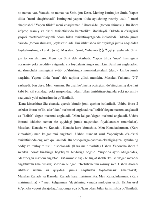 10 
 
no namae va). Vatashi no namae va Smit, jon Desu. Mening ismim jon Smit. Yapon 
tilida "meni chaqirishadi" Ismingizni yapon tilida aytishning rasmiy usuli " meni 
chaqirishdi."Yapon tilida" meni chaqiraman " iborasi-bu (tomou shimasu). Bu ibora 
ko'proq rasmiy va o'zini tanishtirishda kamtarlikni ifodalaydi. Odatda u o'zingizni 
yuqori martabali/maqomli odam bilan tanishtirayotganda ishlatiladi. Odatda jumla 
oxirida (tomou shimasu) joylashtiriladi. Uni ishlatishda siz quyidagi jumla naqshidan 
foydalanishingiz kerak: (ism). Masalan:  Smit, Yuhanno とも うします yashaydi. Smit, 
jon tomou shimasu. Meni jon Smit deb atashadi. Yapon tilida "men" Ismingizni 
norasmiy yoki tasodifiy aytganda, siz foydalanishingiz mumkin. Bu shuni anglatadiki, 
siz shunchaki ismingizni aytib, qo'shishingiz mumkinkattalash (desu). Ushbu jumla 
naqshini Yapon tilida "men" deb tarjima qilish mumkin. Masalan:Yuhanno です 
yashaydi. Jon desu. Men jonman. Bu usul ko'pincha o'zingizni do'stingizning do'stlari 
kabi bir xil yoshdagi yoki maqomdagi odam bilan tanishtirayotganda yoki norasmiy 
vaziyatda yoki uchrashuvda qo'llaniladi. 
(Kara kimashita) Siz ekansiz qaerda kimdir jonli qachon ishlatiladi. Ushbu ibora 2 
so'zdan iborat bo'lib, ular "dan" ma'nosini anglatadi va "kelish"degan ma'noni anglatadi 
va "kelish" degan ma'noni anglatadi. "Men kelgan"degan ma'noni anglatadi. Ushbu 
iborani ishlatish uchun siz quyidagi jumla naqshidan foydalanasiz: (mamlakat). 
Masalan: Kanada va Kanada . Kanada kara kimashita. Men Kanadadanman. (Kara 
kimashita) men kelganimni anglatadi. Ushbu standart usul Yaponiyada o'z-o'zini 
tanishtirishda eng ko'p qo'llaniladi. Bu boshqalarga qaerdan ekanligingizni aytishning 
oddiy va muloyim usuli hisoblanadi. (Kara mairimashita) Ushbu Yaponcha ibora 2 
so'zdan iborat: bir-biriga bog'liq va bir-biriga bog'liq. Yuqorida aytib o'tilganidek, 
"dan"degan ma'noni anglatadi. (Mairimashita) - bu lug'at shakli "kelish"degan ma'noni 
anglatuvchi (mairimasu) so'zidan olingan. "Kelish"uchun rasmiy so'z. Ushbu iborani 
ishlatish 
uchun 
siz 
quyidagi 
jumla 
naqshidan 
foydalanasiz: 
(mamlakat). 
Masalan:Kanada va Kanada. Kanada kara mairimashita. Men Kanadadanman. (Kara 
mairimashita) - " men kelganman "deyishning yanada muloyim usuli. Ushbu usul 
ko'pincha yuqori darajadagi/maqomga ega bo'lgan odam bilan tanishishda qo'llaniladi. 
