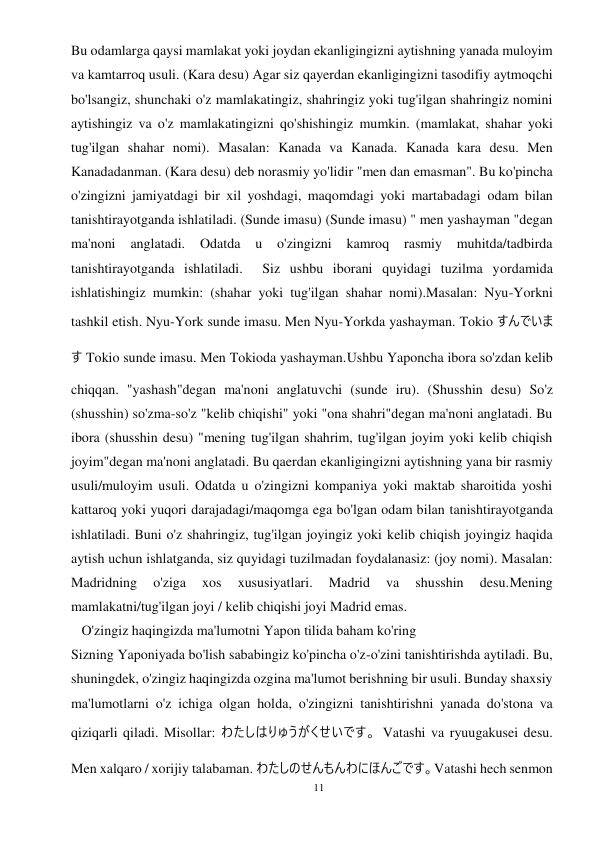 11 
 
Bu odamlarga qaysi mamlakat yoki joydan ekanligingizni aytishning yanada muloyim 
va kamtarroq usuli. (Kara desu) Agar siz qayerdan ekanligingizni tasodifiy aytmoqchi 
bo'lsangiz, shunchaki o'z mamlakatingiz, shahringiz yoki tug'ilgan shahringiz nomini 
aytishingiz va o'z mamlakatingizni qo'shishingiz mumkin. (mamlakat, shahar yoki 
tug'ilgan shahar nomi). Masalan: Kanada va Kanada. Kanada kara desu. Men 
Kanadadanman. (Kara desu) deb norasmiy yo'lidir "men dan emasman". Bu ko'pincha 
o'zingizni jamiyatdagi bir xil yoshdagi, maqomdagi yoki martabadagi odam bilan 
tanishtirayotganda ishlatiladi. (Sunde imasu) (Sunde imasu) " men yashayman "degan 
ma'noni 
anglatadi. 
Odatda 
u o'zingizni kamroq 
rasmiy 
muhitda/tadbirda 
tanishtirayotganda ishlatiladi.  Siz ushbu iborani quyidagi tuzilma yordamida 
ishlatishingiz mumkin: (shahar yoki tug'ilgan shahar nomi).Masalan: Nyu-Yorkni 
tashkil etish. Nyu-York sunde imasu. Men Nyu-Yorkda yashayman. Tokio すんでいま
す Tokio sunde imasu. Men Tokioda yashayman.Ushbu Yaponcha ibora so'zdan kelib 
chiqqan. "yashash"degan ma'noni anglatuvchi (sunde iru). (Shusshin desu) So'z 
(shusshin) so'zma-so'z "kelib chiqishi" yoki "ona shahri"degan ma'noni anglatadi. Bu 
ibora (shusshin desu) "mening tug'ilgan shahrim, tug'ilgan joyim yoki kelib chiqish 
joyim"degan ma'noni anglatadi. Bu qaerdan ekanligingizni aytishning yana bir rasmiy 
usuli/muloyim usuli. Odatda u o'zingizni kompaniya yoki maktab sharoitida yoshi 
kattaroq yoki yuqori darajadagi/maqomga ega bo'lgan odam bilan tanishtirayotganda 
ishlatiladi. Buni o'z shahringiz, tug'ilgan joyingiz yoki kelib chiqish joyingiz haqida 
aytish uchun ishlatganda, siz quyidagi tuzilmadan foydalanasiz: (joy nomi). Masalan: 
Madridning 
o'ziga 
xos 
xususiyatlari. 
Madrid 
va 
shusshin 
desu.Mening 
mamlakatni/tug'ilgan joyi / kelib chiqishi joyi Madrid emas. 
   O'zingiz haqingizda ma'lumotni Yapon tilida baham ko'ring 
Sizning Yaponiyada bo'lish sababingiz ko'pincha o'z-o'zini tanishtirishda aytiladi. Bu, 
shuningdek, o'zingiz haqingizda ozgina ma'lumot berishning bir usuli. Bunday shaxsiy 
ma'lumotlarni o'z ichiga olgan holda, o'zingizni tanishtirishni yanada do'stona va 
qiziqarli qiladi. Misollar: わたしはりゅうがくせいです。 Vatashi va ryuugakusei desu. 
Men xalqaro / xorijiy talabaman. わたしのせんもんわにほんごです。Vatashi hech senmon 
