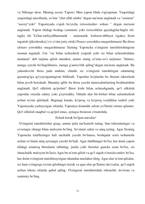 12 
 
va Nihongo desu. Mening asosiy Yapon./ Men yapon tilida o'qiyapman. Yuqoridagi 
yuqoridagi misollarda, so'zlar "chet ellik talaba" degan ma'noni anglatadi va "senmon" 
"asosiy"yoki" Yaponiyada o'qish bo'yicha ixtisoslashuv sohasi " degan ma'noni 
anglatadi. Yapon tilidagi boshqa (senmon) yoki ixtisosliklar quyidagilar:Ingliz tili-
ingliz tili Ta'lim-tarbiyaMatematik – matematik Axborot-tibbiyot (igaku) Sizni 
tugatish (jikoshoukai | o'z-o'zini joriy etish) Douzo yoroshiku onegaishimasu) Bu ibora 
(douzo yoroshiku onegaishimasu) Sizning Yaponcha o'zingizni tanishtirishingizni 
rasman tugatadi. Uni "siz bilan uchrashish yoqimli yoki siz bilan uchrashishdan 
mamnun" deb tarjima qilish mumkin, ammo uning so'zma-so'z tarjimasi "iltimos, 
menga yaxshi bo'ling/iltimos, menga g'amxo'rlik qiling"degan ma'noni anglatadi. Bu 
yakunlovchi ibora juda muhim, chunki siz o'zingizni tanishtirgan odamning 
qaramog'iga qo'yayotganingizni bildiradi. Yaponlar ko'pincha bu iborani takrorlash 
bilan javob berishadi. Shunday qilib, bu ibora yaxshi munosabatlarning boshlanishini 
anglatadi. Qo'l silkitish qo'polmi? Biror kishi bilan uchrashganda, qo'l silkitish 
yaponlar orasida odatiy yoki g'ayrioddiy. Odatda ular bir-birlari bilan salomlashish 
uchun ta'zim qilishadi. Bugungi kunda, ko'proq va ko'proq xorijliklar tashrif yoki 
Yaponiyada yashayotgan sifatida, Yaponiya kimnidir salom yo'llarini istisno qilamiz. 
Qo'l silkitish maqbul va qo'pol emas, ayniqsa biznesni o'rnatishda. 
Eslash kerak bo'lgan narsalar! 
  O'zingizni tanishtirishni qisqa, ammo juda ma'lumotli tuting. Imo-ishoralaringiz va 
ovozingiz ohangi bilan muloyim bo'ling. So'zlarni sekin va aniq ayting. Agar Sizning 
Yaponcha talaffuzingiz hali unchalik yaxshi bo'lmasa, boshqalar sizni tushunishi 
uchun so'zlarni aniq aytsangiz yaxshi bo'ladi. Agar shubhangiz bo'lsa, har doim yapon 
tilidagi uzunroq iboralarni ishlating, jumla yoki iboralar qancha uzun bo'lsa, siz 
shunchalik muloyim bo'lasiz.Agar bu ta'zim qilish va qo'l siqish o'rtasida tanlov bo'lsa, 
har doim o'zingizni tanishtirayotgan odamdan maslahat oling. Agar ular ta'zim qilsalar, 
siz ham o'zingizga ta'zim qilishingiz kerak va agar ular qo'llarini cho'zsalar, qo'l siqish 
uchun ishora sifatida qabul qiling. O'zingizni tanishtirishda ishonchli, do'stona va 
samimiy bo'ling. 
 
