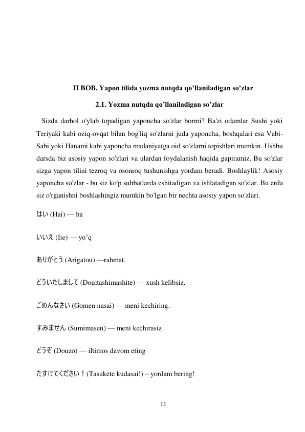 13 
 
 
 
 
 
 
II BOB. Yapon tilida yozma nutqda qo’llaniladigan so’zlar 
2.1. Yozma nutqda qo’llaniladigan so’zlar 
   Sizda darhol o'ylab topadigan yaponcha so'zlar bormi? Ba'zi odamlar Sushi yoki 
Teriyaki kabi oziq-ovqat bilan bog'liq so'zlarni juda yaponcha, boshqalari esa Vabi-
Sabi yoki Hanami kabi yaponcha madaniyatga oid so'zlarni topishlari mumkin. Ushbu 
darsda biz asosiy yapon so'zlari va ulardan foydalanish haqida gapiramiz. Bu so'zlar 
sizga yapon tilini tezroq va osonroq tushunishga yordam beradi. Boshlaylik! Asosiy 
yaponcha so'zlar - bu siz ko'p suhbatlarda eshitadigan va ishlatadigan so'zlar. Bu erda 
siz o'rganishni boshlashingiz mumkin bo'lgan bir nechta asosiy yapon so'zlari. 
はい (Hai) — ha 
いいえ (Iie) — yo’q 
ありがとう (Arigatou) —rahmat. 
どういたしまして (Douitashimashite) — xush kelibsiz. 
ごめんなさい (Gomen nasai) — meni kechiring. 
すみません (Sumimasen) — meni kechirasiz 
どうぞ (Douzo) — iltimos davom eting 
たすけてください！(Tasukete kudasai!) – yordam bering! 
