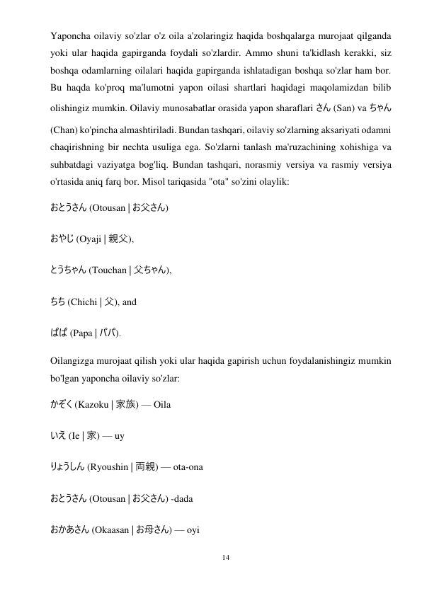 14 
 
Yaponcha oilaviy so'zlar o'z oila a'zolaringiz haqida boshqalarga murojaat qilganda 
yoki ular haqida gapirganda foydali so'zlardir. Ammo shuni ta'kidlash kerakki, siz 
boshqa odamlarning oilalari haqida gapirganda ishlatadigan boshqa so'zlar ham bor. 
Bu haqda ko'proq ma'lumotni yapon oilasi shartlari haqidagi maqolamizdan bilib 
olishingiz mumkin. Oilaviy munosabatlar orasida yapon sharaflari さん (San) va ちゃん 
(Chan) ko'pincha almashtiriladi. Bundan tashqari, oilaviy so'zlarning aksariyati odamni 
chaqirishning bir nechta usuliga ega. So'zlarni tanlash ma'ruzachining xohishiga va 
suhbatdagi vaziyatga bog'liq. Bundan tashqari, norasmiy versiya va rasmiy versiya 
o'rtasida aniq farq bor. Misol tariqasida "ota" so'zini olaylik: 
おとうさん (Otousan | お父さん) 
おやじ (Oyaji | 親父), 
とうちゃん (Touchan | 父ちゃん), 
ちち (Chichi | 父), and 
ぱぱ (Papa | パパ). 
Oilangizga murojaat qilish yoki ular haqida gapirish uchun foydalanishingiz mumkin 
bo'lgan yaponcha oilaviy so'zlar: 
かぞく (Kazoku | 家族) — Oila 
いえ (Ie | 家) — uy 
りょうしん (Ryoushin | 両親) — ota-ona 
おとうさん (Otousan | お父さん) -dada 
おかあさん (Okaasan | お母さん) — oyi 
