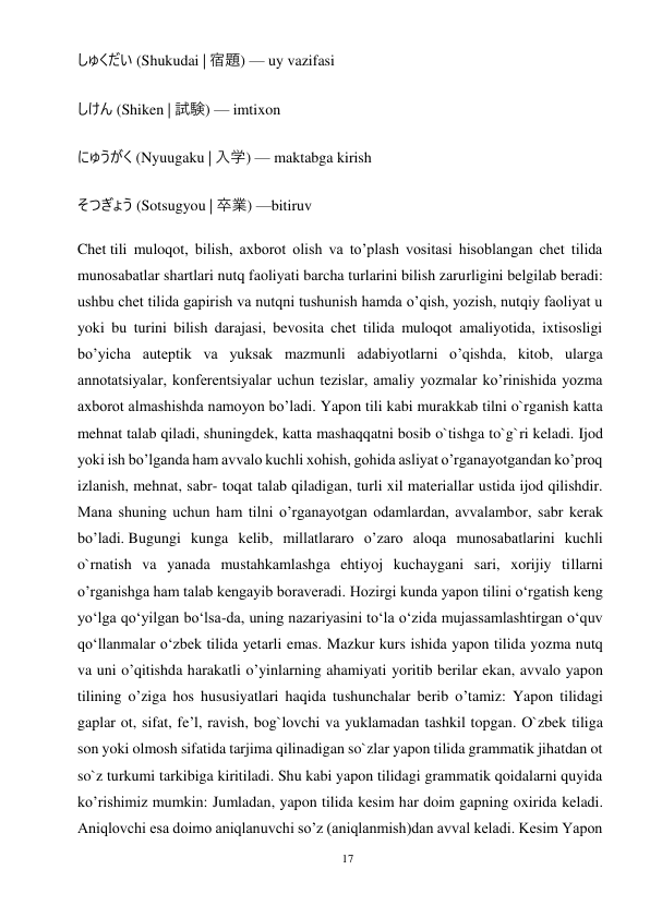17 
 
しゅくだい (Shukudai | 宿題) — uy vazifasi 
しけん (Shiken | 試験) — imtixon 
にゅうがく (Nyuugaku | 入学) — maktabga kirish 
そつぎょう (Sotsugyou | 卒業) —bitiruv 
Chet tili muloqot, bilish, axborot olish va toʼplash vositasi hisoblangan chet tilida 
munosabatlar shartlari nutq faoliyati barcha turlarini bilish zarurligini belgilab beradi: 
ushbu chet tilida gapirish va nutqni tushunish hamda oʼqish, yozish, nutqiy faoliyat u 
yoki bu turini bilish darajasi, bevosita chet tilida muloqot amaliyotida, ixtisosligi 
boʼyicha auteptik va yuksak mazmunli adabiyotlarni oʼqishda, kitob, ularga 
annotatsiyalar, konferentsiyalar uchun tezislar, amaliy yozmalar koʼrinishida yozma 
axborot almashishda namoyon boʼladi. Yapon tili kabi murakkab tilni o`rganish katta 
mehnat talab qiladi, shuningdek, katta mashaqqatni bosib o`tishga to`g`ri keladi. Ijod 
yoki ish bo’lganda ham avvalo kuchli xohish, gohida asliyat o’rganayotgandan ko’proq 
izlanish, mehnat, sabr- toqat talab qiladigan, turli xil materiallar ustida ijod qilishdir. 
Mana shuning uchun ham tilni o’rganayotgan odamlardan, avvalambor, sabr kerak 
bo’ladi. Bugungi kunga kelib, millatlararo o’zaro aloqa munosabatlarini kuchli 
o`rnatish va yanada mustahkamlashga ehtiyoj kuchaygani sari, xorijiy tillarni 
o’rganishga ham talab kengayib boraveradi. Hozirgi kunda yapon tilini o‘rgatish keng 
yo‘lga qo‘yilgan bo‘lsa-da, uning nazariyasini to‘la o‘zida mujassamlashtirgan o‘quv 
qo‘llanmalar o‘zbek tilida yetarli emas. Mazkur kurs ishida yapon tilida yozma nutq 
va uni o’qitishda harakatli o’yinlarning ahamiyati yoritib berilar ekan, avvalo yapon 
tilining o’ziga hos hususiyatlari haqida tushunchalar berib o’tamiz: Yapon tilidagi 
gaplar ot, sifat, fe’l, ravish, bog`lovchi va yuklamadan tashkil topgan. O`zbek tiliga 
son yoki olmosh sifatida tarjima qilinadigan so`zlar yapon tilida grammatik jihatdan ot 
so`z turkumi tarkibiga kiritiladi. Shu kabi yapon tilidagi grammatik qoidalarni quyida 
ko’rishimiz mumkin: Jumladan, yapon tilida kesim har doim gapning oxirida keladi. 
Aniqlovchi esa doimo aniqlanuvchi so’z (aniqlanmish)dan avval keladi. Kesim Yapon 

