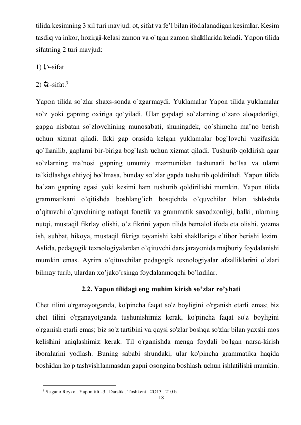 18 
 
tilida kesimning 3 xil turi mavjud: ot, sifat va fe’l bilan ifodalanadigan kesimlar. Kesim 
tasdiq va inkor, hozirgi-kelasi zamon va o`tgan zamon shakllarida keladi. Yapon tilida 
sifatning 2 turi mavjud: 
1) い-sifat 
2) な-sifat.3 
Yapon tilida so`zlar shaxs-sonda o`zgarmaydi. Yuklamalar Yapon tilida yuklamalar 
so`z yoki gapning oxiriga qo`yiladi. Ular gapdagi so`zlarning o`zaro aloqadorligi, 
gapga nisbatan so`zlovchining munosabati, shuningdek, qo`shimcha ma’no berish 
uchun xizmat qiladi. Ikki gap orasida kelgan yuklamalar bog`lovchi vazifasida 
qo`llanilib, gaplarni bir-biriga bog`lash uchun xizmat qiladi. Tushurib qoldirish agar 
so`zlarning ma’nosi gapning umumiy mazmunidan tushunarli bo`lsa va ularni 
ta’kidlashga ehtiyoj bo`lmasa, bunday so`zlar gapda tushurib qoldiriladi. Yapon tilida 
ba’zan gapning egasi yoki kesimi ham tushurib qoldirilishi mumkin. Yapon tilida 
grammatikani oʼqitishda boshlangʼich bosqichda oʼquvchilar bilan ishlashda 
oʼqituvchi oʼquvchining nafaqat fonetik va grammatik savodxonligi, balki, ularning 
nutqi, mustaqil fikrlay olishi, oʼz fikrini yapon tilida bemalol ifoda eta olishi, yozma 
ish, suhbat, hikoya, mustaqil fikriga tayanishi kabi shakllariga eʼtibor berishi lozim. 
Аslida, pedagogik texnologiyalardan oʼqituvchi dars jarayonida majburiy foydalanishi 
mumkin emas. Аyrim oʼqituvchilar pedagogik texnologiyalar afzalliklarini oʼzlari 
bilmay turib, ulardan xoʼjakoʼrsinga foydalanmoqchi boʼladilar.  
2.2. Yapon tilidagi eng muhim kirish so’zlar ro’yhati 
Chet tilini o'rganayotganda, ko'pincha faqat so'z boyligini o'rganish etarli emas; biz 
chet tilini o'rganayotganda tushunishimiz kerak, ko'pincha faqat so'z boyligini 
o'rganish etarli emas; biz so'z tartibini va qaysi so'zlar boshqa so'zlar bilan yaxshi mos 
kelishini aniqlashimiz kerak. Til o'rganishda menga foydali bo'lgan narsa-kirish 
iboralarini yodlash. Buning sababi shundaki, ular ko'pincha grammatika haqida 
boshidan ko'p tashvishlanmasdan gapni osongina boshlash uchun ishlatilishi mumkin. 
                                           
3 Sugano Reyko . Yapon tili -3 . Darslik . Toshkent . 2O13 . 210 b. 
