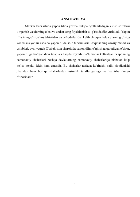 1 
 
 
ANNOTATSIYA 
Mazkur kurs ishida yapon tilida yozma nutqda qo’llaniladigan kirish so’zlarni 
oʻrganish va ularning oʻrni va undan keng foydalanish to’g’risida fikr yuritiladi. Yapon 
tillarining o’ziga hos tabiatidan va urf-odatlaridan kelib chiqqan holda ularning o’ziga 
xos xususiyatlari asosida yapon tilida so’z turkumlarini o’qitishning asosiy metod va 
uslublari, ayni vaqtda O’zbekiston sharoitida yapon tilini o’qitishga qaratilgan e’tibor, 
yapon tiliga bo’lgan davr talablari haqida foydali ma’lumotlar keltirilgan. Yaponning 
zamonaviy shaharlari boshqa davlatlarning zamonaviy shaharlariga nisbatan ko'p 
bo'lsa ko'pki, lekin kam emasdir. Bu shaharlar nafaqat ko'rinishi balki rivojlanishi 
jihatidan ham boshqa shaharlardan ustunlik taraflariga ega va hamisha dunyo 
e'tiboridadir.  
 
 
 
 
 
 
 
 
 
 
 
 
 
 
 
 
 
 
