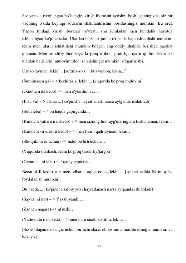 19 
 
Siz yanada rivojlangan bo'lsangiz, kirish iborasini aytishni boshlaganingizda, siz bir 
vaqtning o'zida keyingi so'zlarni shakllantirishni boshlashingiz mumkin. Bu erda 
Yapon tilidagi kirish iboralari ro'yxati, shu jumladan men kundalik hayotda 
ishlatadigan ko'p narsalar. Ulardan ba'zilari jumla o'rtasida ham ishlatilishi mumkin, 
lekin men ularni ishlatilishi mumkin bo'lgan eng oddiy shaklda berishga harakat 
qilaman. Men tasodifiy iboralarga ko'proq e'tibor qaratishga qaror qildim, lekin siz 
ulardan ba'zilarini muloyim tilda ishlatishingiz mumkin (o'zgartirish). 
Uzr so'rayman, lekin ... [so'zma-so'z: "(bu) yomon, lekin..."] 
(Sumimasen ga) = > kechirasiz, lekin ... [yuqorida ko'proq muloyim] 
(Omotta n da kedo) => men o'ylardim va… 
(Jitsu va) = > aslida ... [ko'pincha hayratlanarli narsa aytganda ishlatiladi] 
(Souvieba) = > bu haqda gapirganda… 
(Kimochi vakaru n dakedo) = > men sizning his-tuyg'ularingizni tushunaman, lekin… 
(Kimochi va ureshii kedo) = > men fikrni qadrlayman, lekin… 
(Shoujiki ni iu uchun) => halol bo'lish uchun… 
(Yuqorida o'xshash, lekin ko'proq tasodifiy/jargon) 
(Genmitsu ni ieba) = > qat'iy gapirish… 
Betsu ni II kedo) = > men, albatta, aqlga emas, lekin ... [spikeri aslida fikrini qilsa 
foydalanish mumkin] 
Bu haqda ... [ko'pincha salbiy yoki hayratlanarli narsa aytganda ishlatiladi] 
(Sayvai ni mo) = > Yaxshiyamki… 
(Zannen nagara) => afsuski… 
(Yatte mita n da kedo) = > men buni sinab ko'rdim, lekin… 
[Siz xohlagan narsangiz uchun birinchi shaxs olmoshini almashtirishingiz mumkin: va 
hokazo.] 
