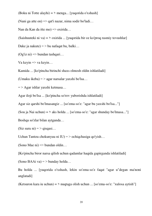 20 
 
(Boku ni Totte alayhi) = > menga... [yuqorida o'xshash] 
(Nani ga atte on) => qat'i nazar, nima sodir bo'ladi… 
Nan da Kan da itte mo) => oxirida… 
(Saishuuteki ni va) = > oxirida ... [yuqorida bir oz ko'proq rasmiy tovushlar] 
Dake ja nakute) = > bu nafaqat bu, balki… 
(Og'iz ni) => bundan tashqari… 
Va keyin => va keyin… 
Kamida ... [ko'pincha birinchi shaxs olmosh oldin ishlatiladi] 
(Umaku ikeba) = > agar narsalar yaxshi bo'lsa… 
= > Agar ishlar yaxshi ketmasa… 
Agar iloji bo'lsa ... [ko'pincha so'rov yuborishda ishlatiladi] 
Agar siz qarshi bo'lmasangiz ... [so'zma-so'z: "agar bu yaxshi bo'lsa..."] 
(Sou ja Nai uchun) = > aks holda ... [so'zma-so'z: "agar shunday bo'lmasa..."] 
Boshqa so'zlar bilan aytganda… 
(Siz suru ni) = > qisqasi… 
Uchun Tantou chokunyuu ni IU) = > ochiqchasiga qo'yish… 
(Sono Mae ni) => bundan oldin… 
[Ko'pincha biror narsa qilish uchun qadamlar haqida gapirganda ishlatiladi] 
(Sono BAAi va) = > bunday holda… 
Bu holda ... [yuqorida o'xshash, lekin so'zma-so'z faqat "agar u"degan ma'noni 
anglatadi] 
(Ketsuron kara iu uchun) = > nuqtaga olish uchun ... [so'zma-so'z: "xulosa aytish"] 
