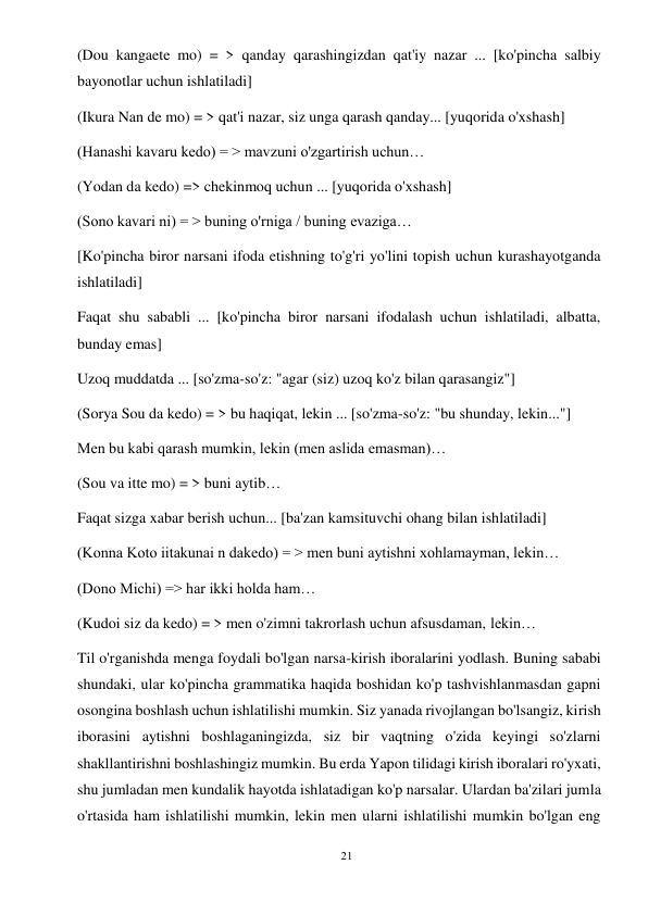 21 
 
(Dou kangaete mo) = > qanday qarashingizdan qat'iy nazar ... [ko'pincha salbiy 
bayonotlar uchun ishlatiladi] 
(Ikura Nan de mo) = > qat'i nazar, siz unga qarash qanday... [yuqorida o'xshash] 
(Hanashi kavaru kedo) = > mavzuni o'zgartirish uchun… 
(Yodan da kedo) => chekinmoq uchun ... [yuqorida o'xshash] 
(Sono kavari ni) = > buning o'rniga / buning evaziga… 
[Ko'pincha biror narsani ifoda etishning to'g'ri yo'lini topish uchun kurashayotganda 
ishlatiladi] 
Faqat shu sababli ... [ko'pincha biror narsani ifodalash uchun ishlatiladi, albatta, 
bunday emas] 
Uzoq muddatda ... [so'zma-so'z: "agar (siz) uzoq ko'z bilan qarasangiz"] 
(Sorya Sou da kedo) = > bu haqiqat, lekin ... [so'zma-so'z: "bu shunday, lekin..."] 
Men bu kabi qarash mumkin, lekin (men aslida emasman)… 
(Sou va itte mo) = > buni aytib… 
Faqat sizga xabar berish uchun... [ba'zan kamsituvchi ohang bilan ishlatiladi] 
(Konna Koto iitakunai n dakedo) = > men buni aytishni xohlamayman, lekin… 
(Dono Michi) => har ikki holda ham… 
(Kudoi siz da kedo) = > men o'zimni takrorlash uchun afsusdaman, lekin… 
Til o'rganishda menga foydali bo'lgan narsa-kirish iboralarini yodlash. Buning sababi 
shundaki, ular ko'pincha grammatika haqida boshidan ko'p tashvishlanmasdan gapni 
osongina boshlash uchun ishlatilishi mumkin. Siz yanada rivojlangan bo'lsangiz, kirish 
iborasini aytishni boshlaganingizda, siz bir vaqtning o'zida keyingi so'zlarni 
shakllantirishni boshlashingiz mumkin. Bu erda Yapon tilidagi kirish iboralari ro'yxati, 
shu jumladan men kundalik hayotda ishlatadigan ko'p narsalar. Ulardan ba'zilari jumla 
o'rtasida ham ishlatilishi mumkin, lekin men ularni ishlatilishi mumkin bo'lgan eng 
