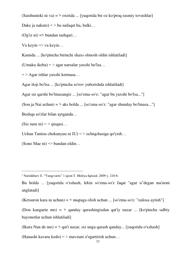 23 
 
(Saishuuteki ni va) = > oxirida ... [yuqorida bir oz ko'proq rasmiy tovushlar] 
Dake ja nakute) = > bu nafaqat bu, balki… 
(Og'iz ni) => bundan tashqari… 
Va keyin => va keyin… 
Kamida ... [ko'pincha birinchi shaxs olmosh oldin ishlatiladi] 
(Umaku ikeba) = > agar narsalar yaxshi bo'lsa… 
= > Agar ishlar yaxshi ketmasa… 
Agar iloji bo'lsa ... [ko'pincha so'rov yuborishda ishlatiladi] 
Agar siz qarshi bo'lmasangiz ... [so'zma-so'z: "agar bu yaxshi bo'lsa..."] 
(Sou ja Nai uchun) = > aks holda ... [so'zma-so'z: "agar shunday bo'lmasa..."] 
Boshqa so'zlar bilan aytganda… 
(Siz suru ni) = > qisqasi… 
Uchun Tantou chokunyuu ni IU) = > ochiqchasiga qo'yish… 
(Sono Mae ni) => bundan oldin… 
 
 
____________________________________ 
1 Nuriddinov E. “Yangi tarix” 1-qism T. Moliya-Iqtisod. 2009 y. 210-b 
Bu holda ... [yuqorida o'xshash, lekin so'zma-so'z faqat "agar u"degan ma'noni 
anglatadi] 
(Ketsuron kara iu uchun) = > nuqtaga olish uchun ... [so'zma-so'z: "xulosa aytish"] 
(Dou kangaete mo) = > qanday qarashingizdan qat'iy nazar ... [ko'pincha salbiy 
bayonotlar uchun ishlatiladi] 
(Ikura Nan de mo) = > qat'i nazar, siz unga qarash qanday... [yuqorida o'xshash] 
(Hanashi kavaru kedo) = > mavzuni o'zgartirish uchun… 
